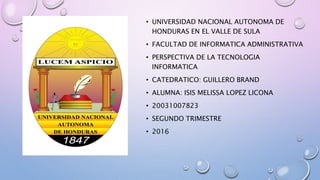 • UNIVERSIDAD NACIONAL AUTONOMA DE
HONDURAS EN EL VALLE DE SULA
• FACULTAD DE INFORMATICA ADMINISTRATIVA
• PERSPECTIVA DE LA TECNOLOGIA
INFORMATICA
• CATEDRATICO: GUILLERO BRAND
• ALUMNA: ISIS MELISSA LOPEZ LICONA
• 20031007823
• SEGUNDO TRIMESTRE
• 2016
 