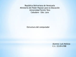 República Bolivariana de Venezuela
Ministerio del Poder Popular para la Educación
Universidad Fermín Toro
Cabudare – Edo. Lara

Estructura del computador

Alumno: Luis Molleja
C.I.: 23.814.908

 