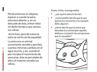 Pensó entonces en alejarse,
esperar a cuando la ostra
estuviera abierta y, en un
descuido de ésta, entrar veloz
sin darle tiempo a que cerrara
sus valvas.
Así lo hizo, pero de nuevo la
ostra se cerró con brusquedad.
La ostra era un animal
sumamente sensible y percibía
cuantos mínimos cambios en el
agua ocurría, y así, cuando el
pez iniciaba el movimiento de
acercarse, ésta se percataba de
ello y al instante cerraba sus
valvas.
El pez, triste, se preguntaba
 ¿ por qué la ostra le temía?,
 ¿cómo podría decirle que lo que
quería era conocerla y no causarle
daño alguno?,
 ¿cómo decirle que lo único que
deseaba era contemplar aquella
belleza y compartir las sensaciones
que le causaban?
 