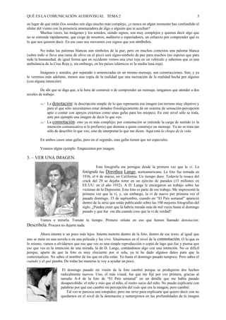 QUÉ ES LA COMUNICACIÓN AUDIOVISUAL TEMA 2                                                                      3

en lugar de qué están (los sonidos son algo mucho más complejo, ¿o nunca en algún momento has confundido el
ulular del viento con la presencia amenazadora de algo o alguien que te acechan?
         Muchas veces, las imágenes y los sonidos, siendo signos, son muy complejos y quieren decir algo que
no se entiende rápidamente, que exige de nosotros, auditorio o espectadores, un esfuerzo por comprender qué es
lo que nos quieren decir. En ese caso nos movemos con signos que son símbolos.

         No todas las palomas blancas son símbolos de la paz; pero en muchos contextos una paloma blanca
(sobre todo si lleva una rama de olivo en el pico) será signo-simbolo de paz para muchos (no esperes que para
toda la humanidad; de igual forma que en occidente vemos una cruz roja en un vehículo y sabemos que es una
ambulancia de la Cruz Roja y, sin embargo, en los países islámicos es la media luna roja).

         Imágenes y sonidos, por separado o armonizadas en un mismo mensaje, son construcciones. Son, y ya
lo veremos más adelante, menos una copia de la realidad que una recreación de la realidad hecha por alguien
(con alguna intención)

         De ahí que se diga que, a la hora de construir o de comprender un mensaje, tengamos que atender a dos
niveles de trabajo:

        " La denotación: la descripción simple de lo que representa esa imagen (un terreno muy objetivo y
          para el que sólo necesitamos estar dotados fisiológicamente de un sistema de sensación-percepción
          apto o contar con apoyos externos como unas gafas para los miopes). En este nivel sólo se trata,
          ante por ejemplo una imagen de decir lo que veo.
        " La connotación: esto ya es más complejo; por connotación se entiende la carga de sentido (o la
          intención comunicativa si lo prefieres) que domina a quien construye un mensaje. Ya no se trata tan
          sólo de describir lo que veo, sino de interpretar lo que me dicen. Aquí está la chispa de la vida.

        En ambos casos unas gafas, pero en el segundo, esas gafas tienen que ser especiales.

        Veamos algún ejemplo. Empecemos por imagen.

3. – VER UNA IMAGEN.
                                             Esta fotografía me persigue desde la primera vez que la vi. La
                                    fotógrafa fue Dorothea Lange, norteamericana. La foto fue tomada en
                                    1936, el 6 de marzo, en California. Un tiempo duro. Todavía la resaca del
                                    crack del 29 se dejaba notar en un ejército de parados (13 millones en
                                    EE.UU. en el año 1932). A D. Lange le encargaron un trabajo sobre las
                                    víctimas de la Depresión. Esta foto es parte de ese trabajo. Me impresionó la
                                    primera vez que la vi, y, sin embargo, la vi de nuevo por primera vez el
                                    pasado domingo, 13 de septiembre, cuando en “El País semanal” apareció
                                    dentro de la serie que están publicando sobre las 100 mejores fotografías del
                                    siglo. ¿Puedes creer que la habría mirado más de mil veces hasta el domingo
                                    pasado y que fue ese día cuando creo que la vi de verdad?

        Vamos a mirarla. Tomate tu tiempo. Primero sitúate en eso que hemos llamado denotación.
Descríbela. Procura no dejarte nada.
        Ahora intenta ir un poco más lejos. Intenta meterte dentro de la foto, dentro de ese texto, al igual que
uno se mete en una novela o en una película y las vive. Situémonos en el nivel de la connotación. O lo que es
lo mismo, vamos a olvidarnos que eso que ves es una simple reproducción o copia de lago que fue y piensa que
eso que ves es la intención de una mirada, la de D. Lange, contándonos algo con una intención. No es difícil
porque, aparte de que la foto es muy elocuente por sí sola, ya te he dado algunos datos para que la
contextualices. No sabes el nombre de los que en ella están. Yo hasta el domingo pasado tampoco. Pero sabes el
cuándo y el qué pasaba. De todas las maneras te voy a ayudar un poco.

                       El domingo pasado mi visión de la foto cambió porque se produjeron dos hechos
                      radicalmente nuevos. Uno, el más visual, fue que me fijé por vez primera, gracias al
                      tamaño A-4 de la foto de “El País semanal” en un detalle que me había pasado
                      desapercibido: el niño y más que el niño, el rostro sucio del niño. No puedo explicarte con
                      palabras por qué eso cambió mi percepción del todo que era la imagen; pero cambió.
                         Tal vez te parezca una estupidez; pero me sirve para explicarte qué quiero decir con no
                      quedarnos en el nivel de la denotación y sumergirnos en las profundidades de la imagen
 