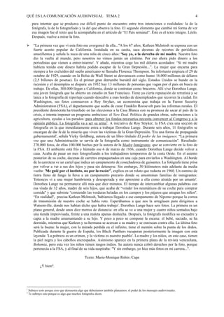 QUÉ ES LA COMUNICACIÓN AUDIOVISUAL TEMA 2                                                                                    4

      para intentar que se produzca ese difícil punto de encuentro entre tres intenciones o realidades: la de la
      fotógrafa, la de lo fotografiado y la del que observa la foto. El segundo elemento que cambió mi forma de ver
      esa imagen fue el texto que la acompañaba en el artículo de “El País semanal”. Éste es el texto íntegro. Léelo.
      Después, vuelve a mirar la foto.

#       “La primera vez que vi esta foto me avergoncé de ella...''A los 67 años, Katleen Mclntosh se expresa con un
        fuerte acento popular de California. Instalada en su casita, saca decenas de recortes de periódicos
        amarillentos y señala la nuca de una niña de cinco años: 'Soy yo, a la derecha de mi madre. Nuestra foto
        dio la vuelta al mundo, pero nosotros no vimos jamás un céntimo. Por eso ahora pido dinero a los
        periodistas que vienen a entrevistarme'. Y añade, mientras coge los mil dólares acordados: “Si mi madre
        hubiera tenido este dinero habría podido escapar de la Gran Depresión...”. La mujer que encarna para
        siempre a los excluidos del sueño americano se llamaba Florence Thompson. Su infortunio empieza el 29 de
        octubre de 1929, cuando en la Bolsa de Wall Street se desvanecen como humo 16.000 millones de dólares
        (2,5 billones de pesetas). Es el primer gran derrumbe bursátil del siglo. Estados Unidos se hunde en la
        recesión y el desempleo se dispara: en 1932 hay 13 millones de personas que vagan por el país en busca de
        trabajo. De ellas, 300.000 llegan a California, donde se contratan como braceros. Allí vive Dorothea Lange,
        una joven fotógrafa que ha abierto un estudio en San Francisco. Tiene ya cierta reputación de retratista y se
        lanza a la fotografía de reportaje cuando descubre a esas hordas de desempleados que recorren la ciudad. En
        Washington, sus fotos conmueven a Roy Stryker, un economista que trabaja en la Farmn Security
        Administration (FSA), el departamento que acaba de crear Franklin Roosevelt para las reformas rurales. El
        presidente demócrata ha triunfado en las elecciones a la Casa Blanca con su promesa de sacar al país de la
        crisis, e intenta imponer un programa ambicioso: el New Deal. Política de grandes obras, subvenciones a la
        agricultura, ayudas a los parados: para obtener los fondos necesarios necesita convencer al Congreso y a la
        opinión pública. La fotografía va a ser su arma1. A iniciativa de Roy Stryker, la FSA crea una sección de
        fotografía en la que inmediatamente entra a trabajar Dorothea Lange. Durante seis años, 11 fotógrafos se
        encargan de dar fe de la miseria que viven las víctimas de la Gran Depresión. 'Era una forma de propaganda
        gubernamental', señala Vicky Goldberg, autora de un libro titulado El poder de las imágenes. “La primera
        vez que una Administración se servía de la fotografía como instrumento de comunicación". Resultado:
        270.000 fotos, de ellas 100.000 hechas por la autora de la Madre Inmigrante, que se convierte en la foto de
        la FSA. El ambiente está frío y húmedo ese 6 de marzo de 1936, cuando Dorothea Lange decide volver a
        casa. Acaba de pasar un mes fotografiando a los trabajadores temporeros de la costa Oeste. En el asiento
        posterior de su coche, decenas de carretes empaquetados en una caja para enviarlos a Washington. Al borde
        de la carretera ve un cartel que indica un campamento de cosechadores de guisantes. La fotógrafa tiene prisa
        por volver a ver a sus dos hijos y pasa sin detenerse. Sin embargo, 30 kilómetros más adelante da media
        vuelta: 'Me guié por el instinto, no por la razón'2, explica en un relato que redacta en 1960. Un camino de
        tierra lleno de fango la lleva a un campamento precario donde se amontonan familias de inmigrantes:
        'Entonces vi a una mujer hambrienta y desesperada y me aproximé a ella como atraída por un amante'.
        Dorothea Lange no permanece allí más que diez minutos. El tiempo de intercambiar algunas palabras con
        esa viuda de 32 años, madre de seis hijos, que acaba de “vender los neumáticos de su coche para comprar
        comida" y que subsiste “comiendo las verduras heladas en los campos y los pájaros que atrapan los niños''.
        “En realidad'', precisa Katleen Mclntosh, 'habíamos llegado a ese campamento de Nipomo porque la correa
        de transmisión de nuestro coche se había roto. Esperábamos a que nos la arreglasen para dirigimos a
        Watsonville, donde nos habían dicho que había trabajo'. Dorothea Lange hace seis fotos. La primera es un
        plano general, desde unos diez metros de distancia: en ella se ve a una mujer y cuatro niños sentados bajo
        una tienda improvisada, frente a una maleta apenas deshecha. Después, la fotógrafa modifica su encuadre y
        capta a la madre amamantando a su hijo. Y poco a poco se compone la escena: el bebé, saciado, se ha
        dormido, mientras que Katleen y su hermana se acercan a su madre y se enroscan contra ella. La última foto
        será la buena: la mujer, con la mirada perdida en el infinito, tiene el mentón sobre la punta de los dedos.
        Publicada durante la guerra de España, los Black Panthers recuperan posteriormente la imagen con esta
        leyenda: 'La pobreza es un crimen, y la víctima es nuestro pueblo'. La madre y los niños, en este caso, tienen
        la piel negra y los cabellos encrespados. Asimismo aparece en la primera plana de la revista venezolana,
        Bohemia, pero esta vez los niños tienen rasgos indios. Su autora nunca cobró derechos por la foto, porque
        pertenecía a la FSA, y al final de su vida suspiraba: "Y sin embargo, yo hice más fotos en mi carrera...".

                                                 Texto: Marie-Monique Robin /Capa

             ¿Y bien?.




1
    Subrayo esto porque creo que demuestra algo que deberíamos también platearnos: el poder de los mensajes audiovisuales.
2
    Te subrayo esto porque es algo que muchos fotógrafos dicen.
 