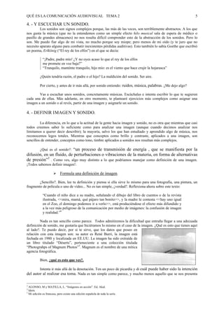 QUÉ ES LA COMUNICACIÓN AUDIOVISUAL TEMA 2                                                                        5

4. - Y ESCUCHAR UN SONIDO.
         Los sonidos son signos complejos porque, las más de las veces, son terriblemente abstractos. A los que
nos gusta la música (que no la entendemos como un simple efecto hilo musical sala de espera de médico o
pasillo de grandes almacenes) no nos resulta difícil comprender esto de la abstracción de los sonidos. Pero lo
son. Me puedo fiar algo de mi vista, no mucho porque soy miope; pero menos de mi oído (y te juro que no
necesito aparato alguno para combatir inexistentes pérdidas auditivas). Esto también lo sabía Goethe que escribió
un poema, Erlkönig (“El rey de los elfos”) en el que se decía:

                “¡Padre, padre mío! ¿Y no oyes acaso lo que el rey de los elfos
                me promete en voz baja?”
                “Tranquilo, manténte tranquilo, hijo mío: es el viento que hace crujir la hojarasca”

             ¿Quién tendría razón, el padre o el hijo? La maldición del sonido. Ser aire.

             Por cierto, y antes de ir más allá, por sonido entiendo: ruidos, música, palabras. ¿Me dejo algo?

        Vas a escuchar unos sonidos, concretamente músicas. Escúchalas e intenta escribir lo que te sugieren
cada una de ellas. Más adelante, en otro momento, te plantearé ejercicios más complejos como asignar una
imagen a un sonido o al revés, partir de una imagen y asignarle un sonido.

4. - DEFINIR IMAGEN Y SONIDO.

         La diferencia, en lo que a la actitud de la gente hacia imagen y sonido, no es otra que mientras que casi
todos creemos saber lo suficiente como para analizar una imagen (aunque cuando decimos analizar nos
limitamos a querer decir describir); la mayoría, salvo los que han estudiado y aprendido algo de música, nos
reconocemos legos totales. Mientras que conceptos como brillo y contraste, aplicados a una imagen, son
sencillos de entender, conceptos como tono, timbre aplicados a sonidos nos resultan más complejos.

       ¿Qué es el sonido?: “un proceso de transmisión de energía , que se manifiesta por la
difusión, en un fluido, de perturbaciones o vibraciones de la materia, en forma de alternativas
de presión”3 . Como ves, algo muy distinto a lo que podríamos manejar como definición de una imagen.
¡Todos sabemos definir imagen!:

                         #    Formula una definición de imagen.

        ¿Sencillo?. Bien, lee tu definición y piensa si ella sirve lo mismo para una fotografía, una pintura, un
fragmento de película o uno de vídeo... No es tan simple, ¿verdad?. Reflexiona ahora sobre este texto:

                “Cuando el niño dice a su madre, señalando el dibujo del libro de cuentos o de la revista
                ilustrada, <<mira, mamá, qué pájaro tan bonito>>, y la madre le contesta <<hay uno igual
                en el Zoo, el domingo podemos ir a verlo>>, está produciéndose el efecto más difundido y
                a la vez más peligroso de la comunicación por medio de imágenes: la confusión de imagen
                y realidad.”4

         Nada es tan sencillo como parece. Todos admitiremos la dificultad que entraña llegar a una adecuada
definición de sonido, me gustaría que hiciéramos lo mismo en el caso de la imagen. ¿Qué es esto que tienes aquí
al lado?. Te puedo decir, por si te sirve, que los datos que poseo en
relación con esta imagen son: su autor es René Burri, la imagen está
fechada en 1980 y localizada en EE.UU. La imagen ha sido extraída de
un libro titulado “Déserts”, perteneciente a una colección titulada
“Photograhps of Magnum Photos”5. Magnum es el nombre de una mítica
agencia fotográfica.

             Bien, ¿qué es esto que ves?.

        Intenta ir más allá de la denotación. Ten un poco de picardía y di cuál puede haber sido la intención
del autor al realizar esa toma. Nada es tan simple como parece, y mucho menos aquello que se nos presenta

3
    ALONSO, M y MATILLA, L. “Imágenes en acción”. Ed. Akal.
4
    Idem.
5
    Mi edición es francesa, pero existe una edición española de toda la serie.
 