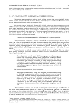 QUÉ ES LA COMUNICACIÓN AUDIOVISUAL TEMA 2                                                                                                  6

como lo más simple. Puedes probar a realizar un ejercicio similar con las imágenes que irás viendo a lo largo del
año, con los sonidos que irás escuchando.



5. – LA COMUNICACIÓN AUDIOVISUAL, UN HECHO SOCIAL.
        Todo proceso de comunicación es un hecho social. Supongo que esto no es preciso explicarlo porque,
además de obvio, lo habrás estudiado en Lengua. Ya dije al principio que la Comunicación Audiovisual es un
proceso de comunicación, luego es algo sujeto al juego social.

         Si tuviera que concretar dónde reside el núcleo de lo social de todo proceso de comunicación, no me iría
a hablar sólo de los medios de difusión masiva que permiten o posibilitan que un mensaje sea compartido por un
grupo amplio de personas. Es más, ni siquiera creo que sea preciso volver a insistir en eso de que hay un Emisor
que construye un mensaje (a través de unos lenguajes codificados) que remite por un canal o medio a un
Receptor que es el destinatario final, quien recibe e interpreta el mensaje. Todo esto, lo sabes de sobra. Lo que sí
me gustaría destacar es que el núcleo de lo social de todo proceso de comunicación reside en la
INTENCIONALIDAD que hay en todo mensaje.

                   Siempre que decimos algo a alguien lo decimos desde y con una intención.

          Desde una intención: construimos el mensaje a sabiendas de que queremos conseguir algo con él (y de
otros). NO existe la comunicación inocente, ni siquiera cuando un niño de meses utiliza su escaso (pero
contundente) repertorio de elementos comunicacionales para conseguir algo de los que le rodean. Tengo que
construir el mensaje condicionado por eso que es la intención que persigo. ¿Piensa, por ejemplo, que eres el
redactor jefe del telediario de TVE-1 y que tienes que preparar la edición de hoy de las 9 de la noche? No es tan
sencillo.
          Por ejemplo, ahora se acaba de estrenar la última película de Steven Spielberg, “Salvar al soldado
Ryan”. Dice el director que quería hacer una película donde se relatara la crudeza de la IIª Guerra Mundial”.
Apunta Spielberg lo siguiente6:

                 “No rodé películas sobre la guerra del Vietnam porque ya se hicieron grandes
                 historias sobre esta contienda. Pero no pasaba lo mismo con la II Guerra Mundial:
                 todas las películas bélicas hechas en Hollywood los últimos cincuenta años –y yo las
                 he visto todas-, eran románticas versiones de los días de gloria: eran entretenimiento
                 y propaganda. Porque el Departamento de Información de la Guerra no permitía
                 hacer películas honestas sobre las crueldades de la II Guerra Mundial (...) Toda mi
                 vida he buscado argumentos que me dieran la excusa para contar la historia de
                 aquellos soldados”

           Más adelante, en el mismo artículo, se dice lo siguiente.

                 “Para lograr mayor realismo, el sonido de la película ha sido especialmente cuidado
                 por Spielberg. En alguna escenas de Salvar al soldado Ryan, en medio del fragor de
                 la batalla sólo se escucha el silencio, mientras los militares gesticulan y gritan sin
                 cesar. <<En algunos momentos de la batalla el ruido de las descargas era tan
                 demencial que no podías oír nada, y eso había que mostrarlo>>, explica. <<Rodé
                 toda la película en tiempo cronológico7, cosa que no hacía desde ET, el
                 Extraterrestre, 16 años atrás, porque quería que cada momento dramático fuera
                 seguido por el siguiente y ver sus efectos en los personajes>>, explica el autor de
                 1941.”

          Con una intención. El Emisor no es inocente, los mensajes no son inocentes; ¿por qué el Receptor –o
sea, tú y yo cuando nos sentamos ante una película o ante el televisor- debemos ser inocentes?. Esto es algo que
me gustaría que interiorizaras: nosotros, como espectadores, como público, como receptores
debemos situarnos ante un mensaje audiovisual con la intención de desentrañar otra intención,
la del que me habla. Este curso, entre otras cosas, intenta lograr esto.

6
 Artículo aparecido en “El País de las tentaciones”, 18-9-98
7
 Las películas no se ruedan siguiendo el transcurso lógico de la narración. No se empieza por el principio y se termina por el final. Una
película es un puzzle; pero si se rueda en tiempo cronológico es que se respeta la secuencia lógica: se empieza por el principio y se termina
de rodar por el final.
 