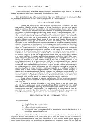 QUÉ ES LA COMUNICACIÓN AUDIOVISUAL TEMA 2                                                                     7


        ¿Vamos a realizar dos actividades?. Primero miraremos y analizaremos algún anunció, a ser posible, y
para que sea puramente audiovisual, extraído de la programación televisiva.

         Pero quiero también que reflexionemos sobre el papel social de los procesos de comunicación. Para
ello, me ha parecido interesante incluirte este texto, muy reciente, de Fernando Savater:

                                          ESPECTÁCULO OBLIGATORIO

                Empiezo por dejar claro que a mí me gustan los espectáculos y aún más si son bien
      espectaculares. Adoro las películas grandiosas en las que el protagonista tiene que trepar por una
      pared del cañón del Colorado o competir en una carrera de cuadrigas dando vueltas al circo
      romano. Disfruto con una representación de Aida rebosante de pirámides y esclavos nubios. Si en
      un coloquio televisado en directo un participante apuñala a otro, exclamo entusiasmado “¡oh!” y
      “¡ah!” como todo el mundo. En el derby pasado, una jovencita envidiablemente formada y algo
      ebria se lanzó a correr desnuda por la pista de Epsom, y les aseguro que gracias a mis prismáticos
      no me perdí detalle. 0 sea, que no vayan a pensar que soy un bicho raro, introspectivo, de esos
      que sólo disfrutan contemplando durante un par de horas una pared blanca y desnuda mientras
      repiten el último mantra que esté de moda en Lhasa. Sin embargo, como me molesta lo
      obligatorio incluso cuando pretende ser placentero, estoy harto de la espectacularización forzosa de
      todos los programas que se nos ofrecen por televisión. La primera condición para poder disfrutar de
      un buen espectáculo es que no todo tenga que ser previsiblemente espectacular. Lo atractivo del
      cañón del Colorado es que sólo lo vemos de vez en cuando, por contraste con la calle en que
      vivimos o el quiosco donde compramos este periódico. Lo más picante de las mujeres que corren
      desnudas (¡o de los hombres en idéntico trance!) es que están rodeadas de personas vestidas: si
      nadie llevase nunca bragas, ir sin bragas resultaría sólo una muestra de monótono conformismo. Y
      por supuesto, cuando ya se sabe que en todo coloquio alguien tendrá que apuñalar antes o después
      a su vecino, recibimos el esperado acuchillamiento ahogando un bostezo. La televisión puede
      ofrecer espectáculos, pero no tiene que ofrecer siempre espectáculos ni sólo espectáculos. Junto a la
      información, el fomento de la razón pluralista y hasta la educación, el espectáculo es una de las
      posibilidades interesantes de la televisión (o del cine), pero no su única razón de ser. Hace una
      década o algo más, por ejemplo, había en la televisión de nuestro país programas de debate en los
      que personas mejor o peor preparadas discutían con las luces que Dios les había dado sobre temas
      de interés pasablemente general. últimamente han sido sustituidos en todas las cadenas por
      espantosos aquelarres en los que monstruos vocacionales escapados de no se sabe qué zoológico se
      chillan unos a otros, exhiben competitivamente sus extravagancias, cuentan milagros o
      indecencias, se desgañitan haciéndose reproches personales o se reconcilian llorando a mares. Lo
      único que importa es que el resultado sea lo más 'espectacular' posible, es decir, sensiblero,
      chocante, agresivo y disparatado. Cualquier atisbo de razonamiento sereno o de diálogo bien
      argumentado queda excluido, porque haría decaer el obligatorio nivel del espectáculo.
                Donde podamos escuchar a un anacoreta que ha tomado el té con los extraterrestres, que
      se quite el profesor pelmazo empeñado en explicar comprensiblemente a la audiencia los principios
      de la fusión fría...
                El lema de las antiguas Olimpiadas era citius, altius, fortius, o sea, más rápido, más
      alto, más fuerte, referido, claro está, a capacidades atléticas. El del espectáculo televisivo actual
      (pero también el de buena parte del cine y el de mucho periodismo escrito) es 'más escandaloso,
      más estrepitoso, más raro y más impúdico'. Con tales mimbres, se considera que el cesto del
      espectáculo está asegurado. Que dicho cesto sólo esté lleno en el mejor de los casos de aire y en
      el peor de mierda es cosa que, por lo visto, no debe preocupamos. ¡A divertirse tocan!

                              FERNANDO SAVATER “EL PAÍS SEMANAL”, 13-9-98


        Léelo atentamente.

                $    Sintetiza la idea que expone el autor.
                $    Explica esa idea.
                $    Valórala desde tu propia experiencia.
                $    ¿Podrías citar algún ejemplo extraído de la programación actual de TV que encaje en el
                     mensaje que nos manifiesta Savater?

         El gran espectáculo del mundo, lo social por excelencia, reside, en nuestra época en el mundo
audiovisual. Estamos ante un hecho social condicionado, por lo tanto, por factores que son tan complejos y
sutiles que no podemos tomarnos las cosas como si sólo fueran un juego inocente. No hay juegos inocentes, y
menos, los que tienen que ver con la mediación de una pantalla, con imágenes y sonidos (¿te has fijado que
 