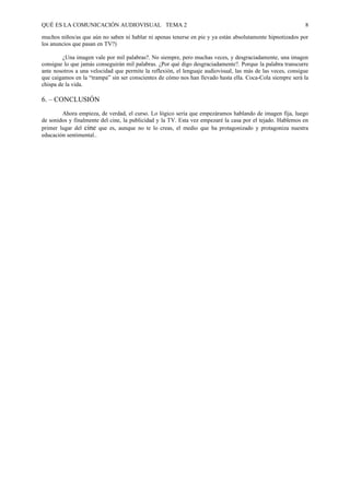 QUÉ ES LA COMUNICACIÓN AUDIOVISUAL TEMA 2                                                                    8

muchos niños/as que aún no saben ni hablar ni apenas tenerse en pie y ya están absolutamente hipnotizados por
los anuncios que pasan en TV?)

         ¿Una imagen vale por mil palabras?. No siempre, pero muchas veces, y desgraciadamente, una imagen
consigue lo que jamás conseguirán mil palabras. ¿Por qué digo desgraciadamente?. Porque la palabra transcurre
ante nosotros a una velocidad que permite la reflexión, el lenguaje audiovisual, las más de las veces, consigue
que caigamos en la “trampa” sin ser conscientes de cómo nos han llevado hasta ella. Coca-Cola siempre será la
chispa de la vida.

6. – CONCLUSIÓN
        Ahora empieza, de verdad, el curso. Lo lógico sería que empezáramos hablando de imagen fija, luego
de sonidos y finalmente del cine, la publicidad y la TV. Esta vez empezaré la casa por el tejado. Hablemos en
primer lugar del cine que es, aunque no te lo creas, el medio que ha protagonizado y protagoniza nuestra
educación sentimental..
 