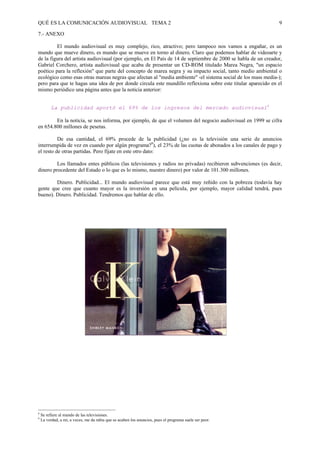 QUÉ ES LA COMUNICACIÓN AUDIOVISUAL TEMA 2                                                                      9

7.- ANEXO

         El mundo audiovisual es muy complejo, rico, atractivo; pero tampoco nos vamos a engañar, es un
mundo que mueve dinero, es mundo que se mueve en torno al dinero. Claro que podemos hablar de videoarte y
de la figura del artista audiovisual (por ejemplo, en El País de 14 de septiembre de 2000 se habla de un creador,
Gabriel Corchero, artista audiovisual que acaba de presentar un CD-ROM titulado Marea Negra, "un espacio
poético para la reflexión" que parte del concepto de marea negra y su impacto social, tanto medio ambiental o
ecológico como esas otras mareas negras que afectan al "media ambiente" -el sistema social de los mass media-);
pero para que te hagas una idea de por donde circula este mundillo reflexiona sobre este titular aparecido en el
mismo periódico una página antes que la noticia anterior:


         La publicidad aportó el 69% de los ingresos del mercado audiovisual8

        En la noticia, se nos informa, por ejemplo, de que el volumen del negocio audiovisual en 1999 se cifra
en 654.800 millones de pesetas.

          De esa cantidad, el 69% procede de la publicidad (¿no es la televisión una serie de anuncios
interrumpida de vez en cuando por algún programa?9), el 23% de las cuotas de abonados a los canales de pago y
el resto de otras partidas. Pero fíjate en este otro dato:

         Los llamados entes públicos (las televisiones y radios no privadas) recibieron subvenciones (es decir,
dinero procedente del Estado o lo que es lo mismo, nuestro dinero) por valor de 101.300 millones.

        Dinero. Publicidad... El mundo audiovisual parece que está muy reñido con la pobreza (todavía hay
gente que cree que cuanto mayor es la inversión en una película, por ejemplo, mayor calidad tendrá, pues
bueno). Dinero. Publicidad. Tendremos que hablar de ello.




8
    Se refiere al mundo de las televisiones.
9
    La verdad, a mí, a veces, me da rabia que se acaben los anuncios, pues el programa suele ser peor.
 