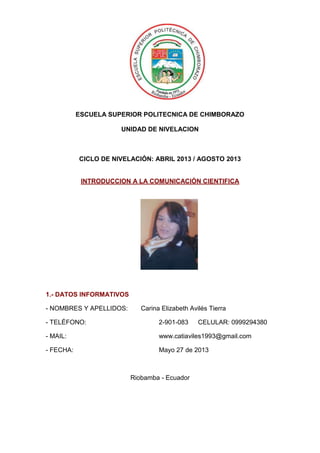 ESCUELA SUPERIOR POLITECNICA DE CHIMBORAZO
UNIDAD DE NIVELACION
CICLO DE NIVELACIÓN: ABRIL 2013 / AGOSTO 2013
INTRODUCCION A LA COMUNICACIÓN CIENTIFICA
1.- DATOS INFORMATIVOS
- NOMBRES Y APELLIDOS: Carina Elizabeth Avilés Tierra
- TELÉFONO: 2-901-083 CELULAR: 0999294380
- MAIL: www.catiaviles1993@gmail.com
- FECHA: Mayo 27 de 2013
Riobamba - Ecuador
 