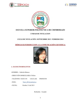 ESCUELA SUPERIOR POLITECNICA DE CHIMBORAZO
UNIDAD DE NIVELACION

CICLO DE NIVELACIÓN: SEPTIEMBRE 2013 / FEBRERO 2014

MÓDULO II INTRODUCCION A LA COMUNICACIÓN CIENTIFICA:

1.- DATOS INFORMATIVOS

-NOMBRE: Gabriela Balseca
- DIRECCIÓN DOMICILIARIA: Pelileo
- TELÉFONO: 032831195

CELULAR:

- MAIL:

Narci_001@outlook.es

- FECHA:

0986965550

Octubre 31 del 2013

Riobamba – Ecuador

1

 