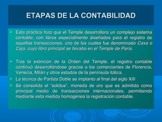 ETAPAS DE LA CONTABILIDADETAPAS DE LA CONTABILIDAD
 Esta práctica hizo que el Temple desarrollara un complejo sistemaEsta práctica hizo que el Temple desarrollara un complejo sistema
contable, con libros especialmente diseñados para el registro decontable, con libros especialmente diseñados para el registro de
aquellas transacciones, uno de los cuales fue denominadoaquellas transacciones, uno de los cuales fue denominado Caxa oCaxa o
Caja, cuyo libro principal se llevaba en el Temple de París.Caja, cuyo libro principal se llevaba en el Temple de París.
 Tras la extinción de la Orden del Temple, el registro contableTras la extinción de la Orden del Temple, el registro contable
continuó desarrollándose gracias a los comerciantes de Florencia,continuó desarrollándose gracias a los comerciantes de Florencia,
Venecia, Milán y otros estados de la península itálica.Venecia, Milán y otros estados de la península itálica.
 La técnica de Partida Doble se implanto al final del siglo XIIILa técnica de Partida Doble se implanto al final del siglo XIII
 Se consolida el “solidus”, moneda de oro que es admitida comoSe consolida el “solidus”, moneda de oro que es admitida como
principal medio de transacciones internacionales, permitiendoprincipal medio de transacciones internacionales, permitiendo
mediante esta medida homogénea la registración contable.mediante esta medida homogénea la registración contable.
 