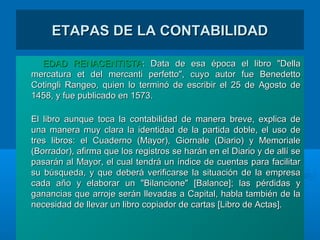 ETAPAS DE LA CONTABILIDADETAPAS DE LA CONTABILIDAD
EDAD RENACENTISTAEDAD RENACENTISTA:: Data de esa época el libro "DellaData de esa época el libro "Della
mercatura et del mercanti perfetto", cuyo autor fue Benedettomercatura et del mercanti perfetto", cuyo autor fue Benedetto
Cotingli Rangeo, quien lo terminó de escribir el 25 de Agosto deCotingli Rangeo, quien lo terminó de escribir el 25 de Agosto de
1458, y fue publicado en 1573.1458, y fue publicado en 1573.
El libro aunque toca la contabilidad de manera breve, explica deEl libro aunque toca la contabilidad de manera breve, explica de
una manera muy clara la identidad de la partida doble, el uso deuna manera muy clara la identidad de la partida doble, el uso de
tres libros: el Cuaderno (Mayor), Giornale (Diario) y Memorialetres libros: el Cuaderno (Mayor), Giornale (Diario) y Memoriale
(Borrador), afirma que los registros se harán en el Diario y de allí se(Borrador), afirma que los registros se harán en el Diario y de allí se
pasarán al Mayor, el cual tendrá un índice de cuentas para facilitarpasarán al Mayor, el cual tendrá un índice de cuentas para facilitar
su búsqueda, y que deberá verificarse la situación de la empresasu búsqueda, y que deberá verificarse la situación de la empresa
cada año y elaborar un "Bilancione" [Balance]; las pérdidas ycada año y elaborar un "Bilancione" [Balance]; las pérdidas y
ganancias que arroje serán llevadas a Capital, habla también de laganancias que arroje serán llevadas a Capital, habla también de la
necesidad de llevar un libro copiador de cartas [Libro de Actas].necesidad de llevar un libro copiador de cartas [Libro de Actas].
 