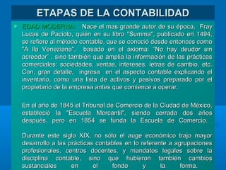 ETAPAS DE LA CONTABILIDADETAPAS DE LA CONTABILIDAD
 EDAD MODERNA:EDAD MODERNA: Nace el mas grande autor de su época,Nace el mas grande autor de su época, FrayFray
Lucas de Paciolo, quién en su libro "Summa", publicado en 1494,Lucas de Paciolo, quién en su libro "Summa", publicado en 1494,
se refiere al método contable, que se conoció desde entonces comose refiere al método contable, que se conoció desde entonces como
"A lla Veneziana", basado en el axioma: “No hay deudor sin"A lla Veneziana", basado en el axioma: “No hay deudor sin
acreedor” , sino también que amplia la información de las prácticasacreedor” , sino también que amplia la información de las prácticas
comerciales: sociedades, ventas, intereses, letras de cambio, etc.comerciales: sociedades, ventas, intereses, letras de cambio, etc.
Con, gran detalle, ingresa en el aspecto contable explicando elCon, gran detalle, ingresa en el aspecto contable explicando el
inventario, como una lista de activos y pasivos preparado por elinventario, como una lista de activos y pasivos preparado por el
propietario de la empresa antes que comience a operar.propietario de la empresa antes que comience a operar.
En el año de 1845 el Tribunal de Comercio de la Ciudad de México,En el año de 1845 el Tribunal de Comercio de la Ciudad de México,
estableció la "Escuela Mercantil", siendo cerrada dos añosestableció la "Escuela Mercantil", siendo cerrada dos años
después, pero en 1854 se funda la Escuela de Comercio.después, pero en 1854 se funda la Escuela de Comercio.
Durante este siglo XIX, no sólo el auge económico trajo mayorDurante este siglo XIX, no sólo el auge económico trajo mayor
desarrollo a las prácticas contables en lo referente a agrupacionesdesarrollo a las prácticas contables en lo referente a agrupaciones
profesionales, centros docentes, y mandatos legales sobre laprofesionales, centros docentes, y mandatos legales sobre la
disciplina contable, sino que hubieron también cambiosdisciplina contable, sino que hubieron también cambios
sustanciales en el fondo y la forma.sustanciales en el fondo y la forma.
 