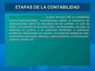 ETAPAS DE LA CONTABILIDADETAPAS DE LA CONTABILIDAD
EDAD CONTEMPORANEA:EDAD CONTEMPORANEA: A partir del siglo XIX, la contabilidadA partir del siglo XIX, la contabilidad
encara trascendentales modificaciones debido al nacimiento deencara trascendentales modificaciones debido al nacimiento de
especulaciones sobre la naturaleza de las cuentas, lo cual daespeculaciones sobre la naturaleza de las cuentas, lo cual da
origen a la creación de Escuelas como : la personalista, del valor, laorigen a la creación de Escuelas como : la personalista, del valor, la
abstracta, la jurídica y la positivista tendientes a solucionarabstracta, la jurídica y la positivista tendientes a solucionar
problemas relacionados con precios y la inidad de medida de valor,problemas relacionados con precios y la inidad de medida de valor,
apareciendo conceptos referidos a depreciaciones, amortizaciones,apareciendo conceptos referidos a depreciaciones, amortizaciones,
reservas, fondos, ect.reservas, fondos, ect.
 