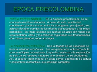 EPOCA PRECOLOMBINAEPOCA PRECOLOMBINA
EPOCA PRECOLOMBINA :EPOCA PRECOLOMBINA : En la America precolombina no seEn la America precolombina no se
conocia la escritura alfabetica. A pesar de esto, la actividadconocia la escritura alfabetica. A pesar de esto, la actividad
contable era practica comun entre los aborigenes, por ejemplo, loscontable era practica comun entre los aborigenes, por ejemplo, los
aztecas llevaban cuentas de los tributos que racudaban a las tribusaztecas llevaban cuentas de los tributos que racudaban a las tribus
sometidas ; los incas llevaban sus cuentas en lazos con nudos quesometidas ; los incas llevaban sus cuentas en lazos con nudos que
representaban cifras, y los chibchas registraban sus transaccionesrepresentaban cifras, y los chibchas registraban sus transacciones
con colores pintados sobre sus trajescon colores pintados sobre sus trajes
LA CONQUISTA ESPAÑOLALA CONQUISTA ESPAÑOLA: Con la llegada de los españoles se: Con la llegada de los españoles se
inica la actividad económica . Los conquistadores obtuvieron de lainica la actividad económica . Los conquistadores obtuvieron de la
corona múltiples concesiones, lo que dio comienzo a la explotacióncorona múltiples concesiones, lo que dio comienzo a la explotación
no solo de los recursos naturales sino también de los aborígenes:no solo de los recursos naturales sino también de los aborígenes:
Así, el español logro imponer en estas tierras, además de su culturaAsí, el español logro imponer en estas tierras, además de su cultura
y costumbres mercantiles, sus practicas contables.y costumbres mercantiles, sus practicas contables.
 
