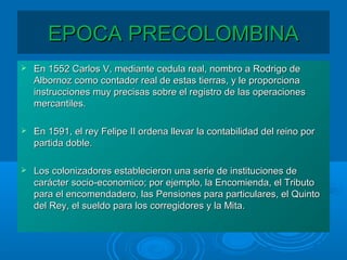 EPOCA PRECOLOMBINAEPOCA PRECOLOMBINA
 En 1552 Carlos V, mediante cedula real, nombro a Rodrigo deEn 1552 Carlos V, mediante cedula real, nombro a Rodrigo de
Albornoz como contador real de estas tierras, y le proporcionaAlbornoz como contador real de estas tierras, y le proporciona
instrucciones muy precisas sobre el registro de las operacionesinstrucciones muy precisas sobre el registro de las operaciones
mercantiles.mercantiles.
 En 1591, el rey Felipe II ordena llevar la contabilidad del reino porEn 1591, el rey Felipe II ordena llevar la contabilidad del reino por
partida doble.partida doble.
 Los colonizadores establecieron una serie de instituciones deLos colonizadores establecieron una serie de instituciones de
carácter socio-economico; por ejemplo, la Encomienda, el Tributocarácter socio-economico; por ejemplo, la Encomienda, el Tributo
para el encomendadero, las Pensiones para particulares, el Quintopara el encomendadero, las Pensiones para particulares, el Quinto
del Rey, el sueldo para los corregidores y la Mita.del Rey, el sueldo para los corregidores y la Mita.
 