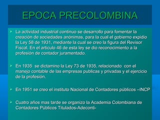 EPOCA PRECOLOMBINAEPOCA PRECOLOMBINA
 La actividad industrial continuo se desarrollo para fomentar laLa actividad industrial continuo se desarrollo para fomentar la
creación de sociedades anónimas, para la cual el gobierno expidiocreación de sociedades anónimas, para la cual el gobierno expidio
la Ley 58 de 1931, mediante la cual se creo la figura del Revisorla Ley 58 de 1931, mediante la cual se creo la figura del Revisor
Fiscal. En el articulo 46 de esta ley se dio reconocimiento a laFiscal. En el articulo 46 de esta ley se dio reconocimiento a la
profesión de contador juramentado.profesión de contador juramentado.
 En 1935 se dictamino la Ley 73 de 1935, relacionado con elEn 1935 se dictamino la Ley 73 de 1935, relacionado con el
manejo contable de las empresas publicas y privadas y el ejerciciomanejo contable de las empresas publicas y privadas y el ejercicio
de la profesión.de la profesión.
 En 1951 se creo el instituto Nacional de Contadores públicos –INCPEn 1951 se creo el instituto Nacional de Contadores públicos –INCP
 Cuatro años mas tarde se organizo la Academia Colombiana deCuatro años mas tarde se organizo la Academia Colombiana de
Contadores Públicos Titulados-Adeconti-Contadores Públicos Titulados-Adeconti-
 