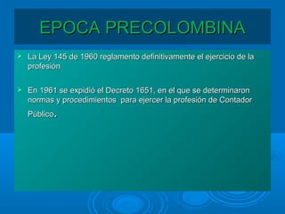 EPOCA PRECOLOMBINAEPOCA PRECOLOMBINA
 La Ley 145 de 1960 reglamento definitivamente el ejercicio de laLa Ley 145 de 1960 reglamento definitivamente el ejercicio de la
profesiónprofesión
 En 1961 se expidió el Decreto 1651, en el que se determinaronEn 1961 se expidió el Decreto 1651, en el que se determinaron
normas y procedimientos para ejercer la profesión de Contadornormas y procedimientos para ejercer la profesión de Contador
PúblicoPúblico..
 