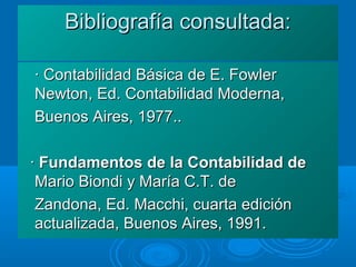 Bibliografía consultada:Bibliografía consultada:
· Contabilidad Básica de E. Fowler· Contabilidad Básica de E. Fowler
Newton, Ed. Contabilidad Moderna,Newton, Ed. Contabilidad Moderna,
Buenos Aires, 1977..Buenos Aires, 1977..
·· Fundamentos de la Contabilidad deFundamentos de la Contabilidad de
Mario Biondi y María C.T. deMario Biondi y María C.T. de
Zandona, Ed. Macchi, cuarta ediciónZandona, Ed. Macchi, cuarta edición
actualizada, Buenos Aires, 1991.actualizada, Buenos Aires, 1991.
 