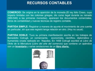 COMERCIO: Se origina en la aparición de la moneda.(El rey lidio Creso, cuyo
imperio limitaba con las colonias griegas, dio curso legal durante su reinado
(560-546) a las primeras monedas), aparecen los documentos comerciales,
libros de contabilidad y nuevas técnicas de registro contable.
PARTIDA SIMPLE: Registrar a manera de apunte el movimiento de una cuenta
en particular, sin que ese registró tenga relación en otro. (Hoy no usual).
PARTIDA DOBLE: Tuvo su primera manifestación escrita en los trabajos de
Benedetto Cotrugli, un comerciante, economista, científico, diplomático y
humanista croata radicado en Napoles. En 1458 Cotrugli escribió el Libro de
l'Arte de la Mercatura (Libro del arte del comercio) que contiene un apéndice
con un Inventario y varias anotaciones de un libro diario.
RECURSOS CONTABLES
 