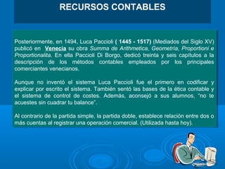Posteriormente, en 1494, Luca Paccioli ( 1445 - 1517) (Mediados del Siglo XV)
publicó en Venecia su obra Summa de Arithmetica, Geometría, Proportioni e
Proportionalita. En ella Paccioli Di Borgo, dedicó treinta y seis capítulos a la
descripción de los métodos contables empleados por los principales
comerciantes venecianos.
Aunque no inventó el sistema Luca Paccioli fue el primero en codificar y
explicar por escrito el sistema. También sentó las bases de la ética contable y
el sistema de control de costes. Además, aconsejó a sus alumnos, “no te
acuestes sin cuadrar tu balance”.
Al contrario de la partida simple, la partida doble, establece relación entre dos o
más cuentas al registrar una operación comercial. (Utilizada hasta hoy).
Posteriormente, en 1494, Luca Paccioli ( 1445 - 1517) (Mediados del Siglo XV)
publicó en Venecia su obra Summa de Arithmetica, Geometría, Proportioni e
Proportionalita. En ella Paccioli Di Borgo, dedicó treinta y seis capítulos a la
descripción de los métodos contables empleados por los principales
comerciantes venecianos.
Aunque no inventó el sistema Luca Paccioli fue el primero en codificar y
explicar por escrito el sistema. También sentó las bases de la ética contable y
el sistema de control de costes. Además, aconsejó a sus alumnos, “no te
acuestes sin cuadrar tu balance”.
Al contrario de la partida simple, la partida doble, establece relación entre dos o
más cuentas al registrar una operación comercial. (Utilizada hasta hoy).
RECURSOS CONTABLES
 