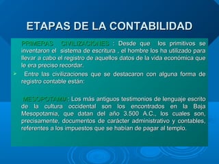 ETAPAS DE LA CONTABILIDADETAPAS DE LA CONTABILIDAD
PRIMERAS CIVILIZACIONESPRIMERAS CIVILIZACIONES : Desde que los primitivos se: Desde que los primitivos se
inventaron el sistema de escritura , el hombre los ha utilizado parainventaron el sistema de escritura , el hombre los ha utilizado para
llevar a cabo el registro de aquellos datos de la vida económica quellevar a cabo el registro de aquellos datos de la vida económica que
le era preciso recordar.le era preciso recordar.
 Entre las civilizaciones que se destacaron con alguna forma deEntre las civilizaciones que se destacaron con alguna forma de
registro contable están:registro contable están:
MESOPOTAMIAMESOPOTAMIA:: Los más antiguos testimonios de lenguaje escritoLos más antiguos testimonios de lenguaje escrito
de la cultura occidental son los encontrados en la Bajade la cultura occidental son los encontrados en la Baja
Mesopotamia, que datan del año 3.500 A.C., los cuales son,Mesopotamia, que datan del año 3.500 A.C., los cuales son,
precisamente, documentos de carácter administrativo y contables,precisamente, documentos de carácter administrativo y contables,
referentes a los impuestos que se habían de pagar al templo.referentes a los impuestos que se habían de pagar al templo.
 