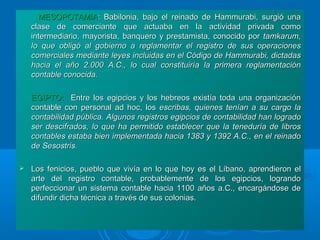 MESOPOTAMIAMESOPOTAMIA:: Babilonia, bajo el reinado de Hammurabi, surgió unaBabilonia, bajo el reinado de Hammurabi, surgió una
clase de comerciante que actuaba en la actividad privada comoclase de comerciante que actuaba en la actividad privada como
intermediario, mayorista, banquero y prestamista, conocido porintermediario, mayorista, banquero y prestamista, conocido por tamkarum,tamkarum,
lo que obligó al gobierno a reglamentar el registro de sus operacioneslo que obligó al gobierno a reglamentar el registro de sus operaciones
comerciales mediante leyes incluidas en el Código de Hammurabi, dictadascomerciales mediante leyes incluidas en el Código de Hammurabi, dictadas
hacia el año 2.000 A.C., lo cual constituiría la primera reglamentaciónhacia el año 2.000 A.C., lo cual constituiría la primera reglamentación
contable conocida.contable conocida.
EGIPTO:EGIPTO: Entre los egipcios y los hebreos existía toda una organizaciónEntre los egipcios y los hebreos existía toda una organización
contable con personal ad hoc, loscontable con personal ad hoc, los escribas, quienes tenían a su cargo laescribas, quienes tenían a su cargo la
contabilidad pública. Algunos registros egipcios de contabilidad han logradocontabilidad pública. Algunos registros egipcios de contabilidad han logrado
ser descifrados, lo que ha permitido establecer que la teneduría de librosser descifrados, lo que ha permitido establecer que la teneduría de libros
contables estaba bien implementada hacia 1383 y 1392 A.C., en el reinadocontables estaba bien implementada hacia 1383 y 1392 A.C., en el reinado
de Sesostris.de Sesostris.
 Los fenicios, pueblo que vivía en lo que hoy es el Líbano, aprendieron elLos fenicios, pueblo que vivía en lo que hoy es el Líbano, aprendieron el
arte del registro contable, probablemente de los egipcios, lograndoarte del registro contable, probablemente de los egipcios, logrando
perfeccionar un sistema contable hacia 1100 años a.C., encargándose deperfeccionar un sistema contable hacia 1100 años a.C., encargándose de
difundir dicha técnica a través de sus colonias.difundir dicha técnica a través de sus colonias.
 