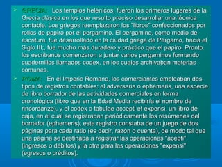 GRECIA:GRECIA: Los templos helénicos, fueron los primeros lugares de laLos templos helénicos, fueron los primeros lugares de la
Grecia clásica en los que resulto preciso desarrollar una técnicaGrecia clásica en los que resulto preciso desarrollar una técnica
contable. Los griegos reemplazaron los "libros" confeccionados porcontable. Los griegos reemplazaron los "libros" confeccionados por
rollos de papiro por el pergamino. El pergamino, como medio derollos de papiro por el pergamino. El pergamino, como medio de
escritura, fue desarrollado en la ciudad griega de Pérgamo, hacia elescritura, fue desarrollado en la ciudad griega de Pérgamo, hacia el
Siglo III;, fue mucho más duradero y práctico que el papiro. ProntoSiglo III;, fue mucho más duradero y práctico que el papiro. Pronto
los escribanos comenzaron a juntar varios pergaminos formandolos escribanos comenzaron a juntar varios pergaminos formando
cuadernillos llamados codex, en los cuales archivaban materiascuadernillos llamados codex, en los cuales archivaban materias
comunes.comunes.
 ROMA:ROMA: En el Imperio Romano, los comerciantes empleaban dosEn el Imperio Romano, los comerciantes empleaban dos
tipos de registros contables: el adversaria o ephemeris, una especietipos de registros contables: el adversaria o ephemeris, una especie
de libro borrador de las actividades comerciales en formade libro borrador de las actividades comerciales en forma
cronológica (libro que en la Edad Media recibiría el nombre decronológica (libro que en la Edad Media recibiría el nombre de
rincordanze), y el codex o tabulae accepti et expensi, un libro derincordanze), y el codex o tabulae accepti et expensi, un libro de
caja, en el cual se registraban periódicamente los resúmenes delcaja, en el cual se registraban periódicamente los resúmenes del
borrador (ephemeris); este registro constaba de un juego de dosborrador (ephemeris); este registro constaba de un juego de dos
páginas para cada ratio (es decir, razón o cuenta), de modo tal quepáginas para cada ratio (es decir, razón o cuenta), de modo tal que
una página se destinaba a registrar las operaciones "acepti"una página se destinaba a registrar las operaciones "acepti"
(ingresos o débitos) y la otra para las operaciones "expensi"(ingresos o débitos) y la otra para las operaciones "expensi"
(egresos o créditos).(egresos o créditos).
 