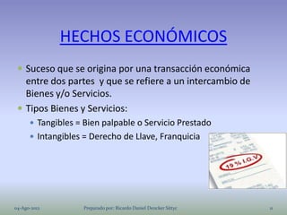 HECHOS ECONÓMICOS
  Suceso que se origina por una transacción económica
   entre dos partes y que se refiere a un intercambio de
   Bienes y/o Servicios.
  Tipos Bienes y Servicios:
       Tangibles = Bien palpable o Servicio Prestado
       Intangibles = Derecho de Llave, Franquicia




04-Ago-2012         Preparado por: Ricardo Daniel Dencker Sittyc   11
 