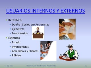USUARIOS INTERNOS Y EXTERNOS
  INTERNOS
     Dueño , Socios y/o Accionistas
     Ejecutivos
     Funcionarios
  Externos
     Estado
     Inversionistas
     Acreedores y Clientes
     Público


04-Ago-2012      Preparado por: Ricardo Daniel Dencker Sittyc   15
 