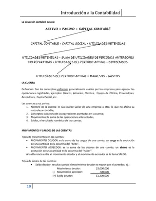 Introducción a la Contabilidad
10
La ecuación contable básica:
ACTIVO = PASIVO + CAPITAL CONTABLE
CAPITAL CONTABLE = CAPITAL SOCIAL + UTILIDADES RETENIDAS
UTILIDADES RETENIDAS = SUMA DE UTILIDADES DE PERIODOS ANTERIORES
NO REPARTIDAS + UTILIDADES DEL PERIODO ACTUAL – DIVIDENDOS
UTILIDADES DEL PERIODO ACTUAL = INGRESOS – GASTOS
LA CUENTA
Definición: Son los conceptos uniformes generalmente usados por las empresas para agrupar las
operaciones registradas, ejemplos: Bancos, Almacén, Clientes, Equipo de Oficina, Proveedores,
Acreedores, Capital Social, etc.
Las cuentas y sus partes:
1. Nombre de la cuenta: el cual puede variar de una empresa a otra, lo que no afecta su
naturaleza contable;
2. Conceptos: cada una de las operaciones asentadas en la cuenta;
3. Movimientos: la suma de las operaciones antes citadas;
4. Saldos, el resultado numérico de las cuentas.
MOVIMIENTOS Y SALDOS DE LAS CUENTAS
Tipos de movimientos en las cuentas:
 MOVIMIENTO DEUDOR: es la suma de los cargos de una cuenta; un cargo es la anotación
de una cantidad en la columna del “debe”.
 MOVIMIENTO ACREEDOR: es la suma de los abonos de una cuenta; un abono es la
anotación de una cantidad en la columna del “haber”.
A la diferencia entre el movimiento deudor y el movimiento acreedor se le llama SALDO.
Tipos de saldos de las cuentas:
 Saldo deudor: resulta cuando el movimiento deudor es mayor que el acreedor, ej.:
Movimiento deudor: $2,000,000
(-) Movimiento acreedor: 700,000
(=) Saldo deudor: $1,300,000
 
