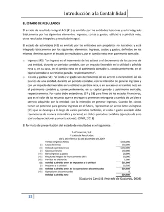 Introducción a la Contabilidad
15
EL ESTADO DE RESULTADOS
El estado de resultado integral A-5 (41) es emitido por las entidades lucrativas y está integrado
básicamente por los siguientes elementos: ingresos, costos y gastos; utilidad y o pérdida neta;
otros resultados integrales; y resultado integral.
El estado de actividades (42) es emitido por las entidades con propósitos no lucrativos y está
integrado básicamente por los siguientes elementos: ingresos, costos y gastos, definidos en los
mismos términos que en el estado de resultados y, por el cambio neto en el patrimonio contable.
o Ingresos (43): “un ingreso es el incremento de los activos o el decremento de los pasivos de
una entidad, durante un periodo contable, con un impacto favorable en la utilidad o pérdida
neta o, en su caso, en el cambio neto en el patrimonio contable y, consecuentemente, en el
capital contable o patrimonio ganado, respectivamente”.
o Costos y gastos (51): “el costo y el gasto son decrementos de los activos o incrementos de los
pasivos de una entidad, durante un periodo contable, con la intención de generar ingresos y
con un impacto desfavorable en la utilidad o pérdida neta, o en su caso en el cambio neto en
el patrimonio contable y, consecuentemente, en su capital ganado o patrimonio contable,
respectivamente. Por costo debe entenderse, (57 y 58) para fines de los estados financieros,
que es el valor de los recursos que se entregan o prometen entregarse a cambio de un bien o
servicio adquirido por la entidad, con la intención de generar ingresos, Cuando los costos
tienen un potencial para generar ingresos en el futuro, representan un activo Ante un ingreso
(63) que se devenga a lo largo de varios periodos contables, el costo o gasto asociado debe
reconocerse de manera sistemática y racional, en dichos periodos contables (ejemplos de esto
son las depreciaciones y amortizaciones). (CINIF;, 2013)
El formato de presentación del estado de resultados es el siguiente:
La Comercial, S.A.
Estado de Resultados
del 1 de enero al 31 de diciembre de 20XY
Ventas o Ingresos Netos $500,000
(-) Costo de ventas 250,000
(=) Utilidad o pérdida bruta $250,000
(-) Gastos generales 150,000
(+/-) Otros ingresos y gastos 20,000
(+/-) Resultado integral de financiamiento (RIF) 30,000
(+/-) Partidas no ordinarias 5,000
(=) Utilidad o pérdida antes de impuestos a la utilidad $35,000
(-) Impuesto a la utilidad 10,500
(=) Utilidad o pérdida antes de las operaciones discontinuadas $24,500
(+/-) Operaciones discontinuadas 0
Utilidad o pérdida neta $24,500
(Guajardo Cantú & Andrade de Guajardo, 2008)
 