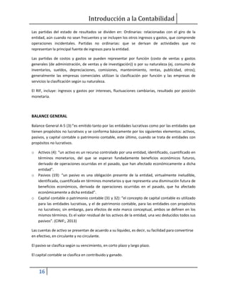 Introducción a la Contabilidad
16
Las partidas del estado de resultados se dividen en: Ordinarias: relacionadas con el giro de la
entidad, aún cuando no sean frecuentes y se incluyen los otros ingresos y gastos, que comprende
operaciones incidentales. Partidas no ordinarias: que se derivan de actividades que no
representan la principal fuente de ingresos para la entidad.
Las partidas de costos y gastos se pueden representar por función (costo de ventas y gastos
generales (de administración, de ventas y de investigación)) o por su naturaleza (ej. consumo de
inventarios, sueldos, depreciaciones, comisiones, mantenimiento, rentas, publicidad, otros);
generalmente las empresas comerciales utilizan la clasificación por función y las empresas de
servicios la clasificación según su naturaleza.
El RIF, incluye: ingresos y gastos por intereses, fluctuaciones cambiarias, resultado por posición
monetaria.
BALANCE GENERAL
Balance General A-5 (3):”es emitido tanto por las entidades lucrativas como por las entidades que
tienen propósitos no lucrativos y se conforma básicamente por los siguientes elementos: activos,
pasivos, y capital contable o patrimonio contable, este último, cuando se trata de entidades con
propósitos no lucrativos.
o Activos (4): “un activo es un recurso controlado por una entidad, identificado, cuantificado en
términos monetarios, del que se esperan fundadamente beneficios económicos futuros,
derivado de operaciones ocurridas en el pasado, que han afectado económicamente a dicha
entidad".
o Pasivos (19): “un pasivo es una obligación presente de la entidad, virtualmente ineludible,
identificada, cuantificada en términos monetarios y que representa una disminución futura de
beneficios económicos, derivada de operaciones ocurridas en el pasado, que ha afectado
económicamente a dicha entidad”.
o Capital contable o patrimonio contable (31 y 32): “el concepto de capital contable es utilizado
para las entidades lucrativas, y el de patrimonio contable, para las entidades con propósitos
no lucrativos; sin embargo, para efectos de este marco conceptual, ambos se definen en los
mismos términos. Es el valor residual de los activos de la entidad, una vez deducidos todos sus
pasivos”. (CINIF;, 2013)
Las cuentas de activo se presentan de acuerdo a su liquidez, es decir, su facilidad para convertirse
en efectivo, en circulante y no circulante.
El pasivo se clasifica según su vencimiento, en corto plazo y largo plazo.
El capital contable se clasifica en contribuido y ganado.
 