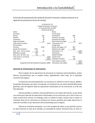 Introducción a la Contabilidad
17
El formato de presentación del Estado de Situación Financiera o Balance General es el
siguiente (se presenta en forma de cuenta):
La Comercial, S.A.
Estado de Situación Financiera
al 31 de diciembre de 20XY
(millones de pesos)
Activo Pasivo
Circulante A corto plazo
Bancos $20 Proveedores $60
Clientes 30 Intereses por pagar 12
inventarios 10 Impuestos por pagar 5
Pagos anticipados 65 Documentos por pagar 40
Total activo circulante $125 Total pasivo a C.P. $117
No Circulante A largo plazo
Terrenos $150 Doctos. por pagar a L.P. $45
Equipo de transporte $100 Hipotecas por pagar 100
Dep. acum. de eq. transp. (5) 95 Total pasivo a L.P. $145
Mobiliario y equipo $50 Total pasivo $262
Dep. acum. de mob. y eq. (3) 47 Capital Contable
Total activo no circulante $292 Capital social $75
Total Activo $417 Utilidades retenidas 80
Total capital contable $155
(Guajardo Cantú & Andrade de Guajardo, 2008) Total pasivo más capital $417
REGISTRO DE OPERACIONES DE MERCANCÍAS:
Para el registro de las operaciones de mercancías en empresas comercializadoras, existen
diversos procedimientos que se pueden utilizar, dependiendo, sobre todo, de la capacidad
económica del negocio:
El sistema de mercancías generales, fue el primero en utilizarse y está en desuso, debido a
las grandes desventajas que tiene; corresponde a la utilización de una cuenta llamada Mercancías
generales, para ahí registrar todas las operaciones relacionadas con las mercancías; es el de más
fácil aplicación.
Sistema periódico o analítico: este procedimiento es una mejora del anterior, ya que utiliza
una cuenta para cada tipo de operaciones relacionadas con las mercancías, por lo que se tiene un
mejor control de las mismas, sin embargo, como su nombre lo indica, requiere que se realice un
inventario físico de las mercancías en existencia de manera periódica para poder determinar el
costo de lo vendido, lo que representa ciertas desventajas para el negocio.
Sistema de inventarios perpetuos: es el más completo de todos, ya que permite conocer
en todo momento el costo de lo vendido, sin necesidad de realizar inventario físico; se tiene un
 