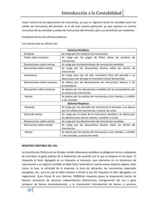 Introducción a la Contabilidad
18
mejor control de las operaciones de mercancías, ya que se registran tanto las entradas como las
salidas de mercancías del almacén, es el de más costosa aplicación, ya que requiere un control
minucioso de las entradas y salidas de mercancías del almacén, pero sus beneficios son evidentes.
Estudiaremos los dos últimos sistemas:
Las cuentas que se utilizan son:
Sistema Periódico:
Compras Se carga por las compras de mercancías
Fletes sobre compras Se carga por los pagos de fletes sobre las compras de
mercancías
Devoluciones sobre ventas Se carga por las devoluciones de mercancías vendidas
Descuentos sobre ventas Se carga por los descuentos hechos sobre las ventas de
mercancías
Inventarios Se carga para dar de alta inventario final del periodo y se
abona para dar de baja el inventario inicial del periodo
Devoluciones sobre compras Se abona por las devoluciones de mercancías hechas a los
proveedores
Descuentos sobre compras Se abona por los descuentos recibidos de los proveedores por
la compra de mercancías
Ventas Se abona por las ventas de mercancías a los clientes, a crédito
o de contado
Sistema Perpetuo:
Almacén Se carga por las entradas de mercancías al almacén y se abona
por las salidas de mercancías; a precio de costo
Costo de ventas Se carga por el costo de la mercancía vendida y se abona por
las devoluciones de los clientes, también al costo
Devoluciones sobre ventas Se carga por las devoluciones de mercancías vendidas
Descuentos sobre ventas Se carga por los descuentos hechos sobre las ventas de
mercancías
Ventas Se abona por las ventas de mercancías a los clientes, a crédito
o de contado, a precio de venta
REGISTRO CONTABLE DEL IVA:
La Constitución Política de los Estados Unidos Mexicanos establece la obligación de los ciudadanos
de contribuir al gasto público de la federación, de acuerdo con lo que se dispone en las leyes. El
Impuesto al Valor Agregado es un impuesto al consumo, que interviene en un sinnúmero de
operaciones y su registro contable se debe hacer teniendo en cuenta varios aspectos legales, tales
como: la tasa, la actividad de la empresa, la zona de ubicación, las concesiones especiales
otorgadas, etc., para lo cual se debe estudiar a fondo la Ley del impuesto al valor Agregado y su
reglamento. (Lara Flores & Lara Ramírez, 2009)Este impuesto grava la enajenación (venta de
bienes), prestación de servicios independientes (honorarios), otorgamiento del uso o goce
temporal de bienes (arrendamiento), y la importación (introducción de bienes o servicios
 