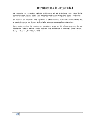 Introducción a la Contabilidad
20
Las personas con actividades exentas, considerarán el IVA acreditable como parte de la
contraprestación pactada (como parte del costo) y no trasladarán impuesto alguno a sus clientes.
Las personas con actividades al 0% registrarán el IVA acreditable y trasladarán un impuesto del 0%
a sus clientes, por lo que siempre tendrán IVA a favor que pueden pedir en devolución.
Como ya se mencionó las personas con operaciones a tasa del 0% sólo por una parte de sus
actividades, deberán realizar ciertos cálculos para determinar el impuesto. (Perez Chavez,
Campero Guerrero, & Fol Olguín, 2012)
 