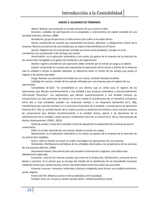 Introducción a la Contabilidad
23
ANEXO 2: GLOSARIO DE TÉRMINOS
Abono: Realizar una anotación en el lado derecho de una cuenta ó haber.
Acciones: unidades de participación en la propiedad, o instrumentos de capital contable en una
sociedad anónima. (Gitman, 2000)
Acreedores: grupo de personas o instituciones a las cuales se les debe dinero.
Activo: comprende las cuentas que representan los bienes, derechos y obligaciones a favor de la
empresa. Recurso económico de una entidad que se espera rinda beneficios en el futuro.
Ajustes: Registro de una transacción contable que tiene como propósito, corregir un error,
contabilizar una acumulación ó dar de baja una cuenta.
Amortización: es la aplicación sistemática a los costos y/o gastos de la empresa de la inversión de
los activos fijos intangibles y en gastos de instalación y de organización.
Asiento: registro contable de una operación, debe contener por lo menos un cargo y un abono.
Capital: comprende las cuentas que representan la aportación de los socios o dueños de la empresa
más la utilidad o menos la pérdida obtenida. La diferencia entre el monto de los activos que posee el
negocio y los pasivos que debe.
Cargo: Realizar una anotación en el debe de una cuenta, también llamado acreditar.
Catálogo de cuentas: Listado de las cuentas utilizadas por una empresa para el registro de sus
operaciones.
Contabilidad (A-1)(3): “la contabilidad es una técnica que se utiliza para el registro de las
operaciones que afectan económicamente a una entidad y que produce sistemática y estructuradamente
información financiera”. Las operaciones que afectan económicamente a una entidad incluyen las
transacciones (un tipo particular de evento en el que media la transferencia de un beneficio económico
entre dos o más entidades, pueden ser recíprocas (venta) o no recíprocas (donación) (A-2, 28)),
transformaciones internas (cambios en la estructura financiera de la entidad, a consecuencia de decisiones
internas (A-3, 30), ej. transformación de la materia prima en producto terminado) y otros eventos (sucesos
de consecuencia que afectan económicamente a la entidad misma, ajenos a las decisiones de la
administración de la entidad y están parcial o totalmente fuera de su control (A-3, 32) ej. fluctuaciones de
divisas, devaluaciones). (CINIF;, 2013).
Costo de ventas o costo de lo vendido: Costo de adquisición ó producción de la mercancía que se
comercializa.
Debe: Es el lado izquierdo de una cuenta, donde se anotan los cargos.
Depreciación: es la aplicación sistemática a los costos y/o gastos de la empresa de la inversión de
los activos fijos tangibles.
Diario: Libro en donde se anotan en orden cronológico las operaciones de una empresa.
Dividendos: distribuciones periódicas de las utilidades destinadas a los propietarios de las acciones
de una empresa (Gitman, 2000)
Documento fuente: Documento del cuál procede la información a registrar, este debe estar
debidamente elaborado.
Economía: rama de las ciencias sociales que trata de la producción, distribución y consumo de los
bienes y servicios. Es la ciencia que se encarga del estudio de la satisfacción de las necesidades humanas
mediante bienes que, siendo escasos, tienen usos alternativos entre los cuales hay que optar.
Empresa: recursos humanos, materiales y técnicos integrados para formar una unidad económico-
social, negocio.
Entero del IVA: Diferencia entre el IVA acreditable e IVA trasladado.
Entidad: ente, ser, lo que es, existe o puede existir. Unidad económico-social.
 