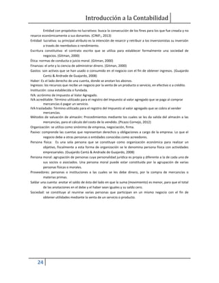 Introducción a la Contabilidad
24
Entidad con propósitos no lucrativos: busca la consecución de los fines para los que fue creada y no
resarce económicamente a sus donantes. (CINIF;, 2013)
Entidad lucrativa: su principal atributo es la intención de resarcir y retribuir a los inversionistas su inversión
a través de reembolsos o rendimiento.
Escritura constitutiva: el contrato escrito que se utiliza para establecer formalmente una sociedad de
negocios. (Gitman, 2000)
Ética: normas de conducta o juicio moral. (Gitman, 2000)
Finanzas: el arte y la ciencia de administrar dinero. (Gitman, 2000)
Gastos: son activos que se han usado o consumido en el negocio con el fin de obtener ingresos. (Guajardo
Cantú & Andrade de Guajardo, 2008)
Haber: Es el lado derecho de una cuenta, donde se anotan los abonos.
Ingresos: los recursos que recibe un negocio por la venta de un producto o servicio, en efectivo o a crédito.
Institución: cosa establecida o fundada.
IVA: acrónimo de Impuesto al Valor Agregado.
IVA acreditable: Término utilizado para el registro del Impuesto al valor agregado que se paga al comprar
mercancías ó pagar un servicio.
IVA trasladado: Término utilizado para el registro del Impuesto al valor agregado que se cobra al vender
mercancías.
Métodos de valuación de almacén: Procedimientos mediante los cuales se les da salida del almacén a las
mercancías, para el cálculo del costo de lo vendido. (Picazo Cornejo, 2012)
Organización: se utiliza como sinónimo de empresa, negociación, firma.
Pasivo: comprende las cuentas que representan derechos y obligaciones a cargo de la empresa. Lo que el
negocio debe a otras personas o entidades conocidas como acreedores.
Persona física: Es una sola persona que se constituye como organización económica para realizar un
objetivo, fiscalmente a esta forma de organización se le denomina persona física con actividades
empresariales. (Guajardo Cantú & Andrade de Guajardo, 2008)
Persona moral: agrupación de personas cuya personalidad jurídica es propia y diferente a la de cada uno de
sus socios o asociados. Una persona moral puede estar constituida por la agrupación de varias
personas físicas o morales.
Proveedores: personas o instituciones a las cuales se les debe dinero, por la compra de mercancías o
materias primas.
Saldar una cuenta: anotar el saldo de ésta del lado en que la suma (movimiento) es menor, para que el total
de las anotaciones en el debe y el haber sean iguales y su saldo cero.
Sociedad: se constituye al reunirse varias personas que participan en un mismo negocio con el fin de
obtener utilidades mediante la venta de un servicio o producto.
 
