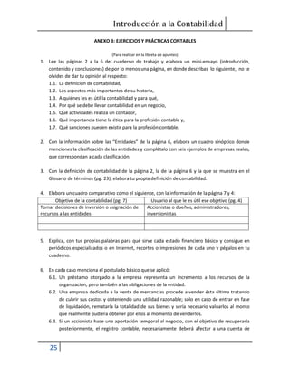 Introducción a la Contabilidad
25
ANEXO 3: EJERCICIOS Y PRÁCTICAS CONTABLES
(Para realizar en la libreta de apuntes)
1. Lee las páginas 2 a la 6 del cuaderno de trabajo y elabora un mini-ensayo (introducción,
contenido y conclusiones) de por lo menos una página, en donde describas lo siguiente, no te
olvides de dar tu opinión al respecto:
1.1. La definición de contabilidad,
1.2. Los aspectos más importantes de su historia,
1.3. A quiénes les es útil la contabilidad y para qué,
1.4. Por qué se debe llevar contabilidad en un negocio,
1.5. Qué actividades realiza un contador,
1.6. Qué importancia tiene la ética para la profesión contable y,
1.7. Qué sanciones pueden existir para la profesión contable.
2. Con la información sobre las “Entidades” de la página 6, elabora un cuadro sinóptico donde
menciones la clasificación de las entidades y complétalo con seis ejemplos de empresas reales,
que correspondan a cada clasificación.
3. Con la definición de contabilidad de la página 2, la de la página 6 y la que se muestra en el
Glosario de términos (pg. 23), elabora tu propia definición de contabilidad.
4. Elabora un cuadro comparativo como el siguiente, con la información de la página 7 y 4:
Objetivo de la contabilidad (pg. 7) Usuario al que le es útil ese objetivo (pg. 4)
Tomar decisiones de inversión o asignación de
recursos a las entidades
Accionistas o dueños, administradores,
inversionistas
5. Explica, con tus propias palabras para qué sirve cada estado financiero básico y consigue en
periódicos especializados o en Internet, recortes o impresiones de cada uno y pégalos en tu
cuaderno.
6. En cada caso menciona el postulado básico que se aplicó:
6.1. Un préstamo otorgado a la empresa representa un incremento a los recursos de la
organización, pero también a las obligaciones de la entidad.
6.2. Una empresa dedicada a la venta de mercancías procede a vender ésta última tratando
de cubrir sus costos y obteniendo una utilidad razonable; sólo en caso de entrar en fase
de liquidación, remataría la totalidad de sus bienes y sería necesario valuarlos al monto
que realmente pudiera obtener por ellos al momento de venderlos.
6.3. Si un accionista hace una aportación temporal al negocio, con el objetivo de recuperarla
posteriormente, el registro contable, necesariamente deberá afectar a una cuenta de
 