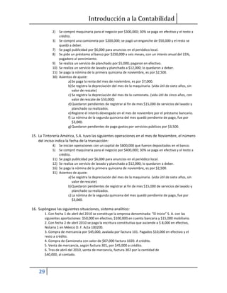 Introducción a la Contabilidad
29
2) Se compró maquinaria para el negocio por $300,000; 30% se paga en efectivo y el resto a
crédito.
3) Se compró una camioneta por $200,000; se pagó un enganche de $50,000 y el resto se
quedó a deber.
7) Se pagó publicidad por $6,000 para anuncios en el periódico local.
8) Se pide un préstamo al banco por $250,000 a seis meses, con un interés anual del 15%,
pagadero al vencimiento.
9) Se realiza un servicio de planchado por $5,000; pagaron en efectivo.
10) Se realiza un servicio de lavado y planchado a $12,000; lo quedaron a deber.
15) Se paga la nómina de la primera quincena de noviembre, es por $2,500.
30) Asientos de ajuste:
a)Se paga la renta del mes de noviembre, es por $7,000.
b)Se registra la depreciación del mes de la maquinaria. (vida útil de siete años, sin
valor de rescate)
c) Se registra la depreciación del mes de la camioneta. (vida útil de cinco años, con
valor de rescate de $50,000)
d)Quedaron pendientes de registrar al fin de mes $15,000 de servicios de lavado y
planchado ya realizados.
e)Registre el interés devengado en el mes de noviembre por el préstamo bancario.
f) La nómina de la segunda quincena del mes quedó pendiente de pago, fue por
$3,000.
g)Quedaron pendientes de pago gastos por servicios públicos por $3,500.
15. La Tintorería América, S.A. tuvo las siguientes operaciones en el mes de Noviembre, el número
del inciso indica la fecha de la transacción:
4) Se inician operaciones con un capital de $800,000 que fueron depositados en el banco.
5) Se compró maquinaria para el negocio por $400,000; 30% se paga en efectivo y el resto a
crédito.
11) Se pagó publicidad por $6,000 para anuncios en el periódico local.
12) Se realiza un servicio de lavado y planchado a $12,000; lo quedaron a deber.
16) Se paga la nómina de la primera quincena de noviembre, es por $2,500.
31) Asientos de ajuste:
a)Se registra la depreciación del mes de la maquinaria. (vida útil de siete años, sin
valor de rescate)
b)Quedaron pendientes de registrar al fin de mes $15,000 de servicios de lavado y
planchado ya realizados.
c) La nómina de la segunda quincena del mes quedó pendiente de pago, fue por
$3,000.
16. Supóngase las siguientes situaciones, sistema analítico:
1. Con fecha 1 de abril del 2010 se constituye la empresa denominada: “El Inicio” S. A. con las
siguientes aportaciones: $50,000 en efectivo, $100,000 en cuenta bancaria y $15,000 mobiliario.
2. Con fecha 2 de abril 2010 se paga la escritura constitutiva que asciende a $ 8,000 en efectivo,
Notaria 1 en México D. F. Acta 100200.
3. Compra de mercancía por $45,000, avalada por factura 101. Pagados $10,000 en efectivo y el
resto a crédito.
4. Compra de Camioneta con valor de $67,000 factura 1020. A crédito.
5. Venta de mercancía, según factura 301, por $45,000 a crédito.
6. Tres de abril del 2010, venta de mercancía, factura 302 por la cantidad de
$40,000, al contado.
 
