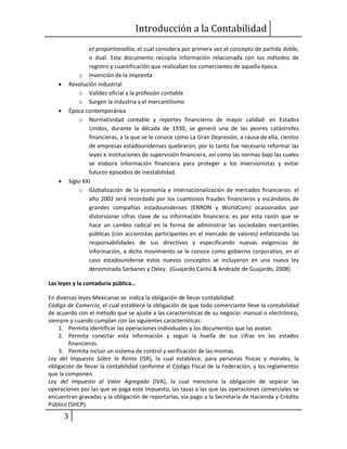Introducción a la Contabilidad
3
et proportionalita, el cual considera por primera vez el concepto de partida doble,
o dual. Este documento recopila información relacionada con los métodos de
registro y cuantificación que realizaban los comerciantes de aquella época.
o Invención de la imprenta
 Revolución industrial
o Validez oficial a la profesión contable
o Surgen la industria y el mercantilismo
 Época contemporánea
o Normatividad contable y reportes financieros de mayor calidad: en Estados
Unidos, durante la década de 1930, se generó una de las peores catástrofes
financieras, a la que se le conoce como La Gran Depresión, a causa de ella, cientos
de empresas estadounidenses quebraron; por lo tanto fue necesario reformar las
leyes e instituciones de supervisión financiera, así como las normas bajo las cuales
se elabora información financiera para proteger a los inversionistas y evitar
futuros episodios de inestabilidad.
 Siglo XXI
o Globalización de la economía e internacionalización de mercados financieros: el
año 2002 será recordado por los cuantiosos fraudes financieros y escándalos de
grandes compañías estadounidenses (ENRON y WorldCom) ocasionados por
distorsionar cifras clave de su información financiera; es por esta razón que se
hace un cambio radical en la forma de administrar las sociedades mercantiles
públicas (con accionistas participantes en el mercado de valores) enfatizando las
responsabilidades de sus directivos y especificando nuevas exigencias de
información, a dicho movimiento se le conoce como gobierno corporativo, en el
caso estadounidense estos nuevos conceptos se incluyeron en una nueva ley
denominada Sarbanes y Oxley. (Guajardo Cantú & Andrade de Guajardo, 2008)
Las leyes y la contaduría pública…
En diversas leyes Mexicanas se indica la obligación de llevar contabilidad:
Código de Comercio, el cual establece la obligación de que todo comerciante lleve la contabilidad
de acuerdo con el método que se ajuste a las características de su negocio: manual o electrónico,
siempre y cuando cumplan con las siguientes características:
1. Permita identificar las operaciones individuales y los documentos que las avalan.
2. Permita conectar esta información y seguir la huella de sus cifras en los estados
financieros.
3. Permita incluir un sistema de control y verificación de las mismas.
Ley del Impuesto Sobre la Renta (ISR), la cual establece, para personas físicas y morales, la
obligación de llevar la contabilidad conforme al Código Fiscal de la Federación, y los reglamentos
que la componen.
Ley del Impuesto al Valor Agregado (IVA), la cual menciona la obligación de separar las
operaciones por las que se paga este impuesto, las tasas a las que las operaciones comerciales se
encuentran gravadas y la obligación de reportarlas, vía pago a la Secretaría de Hacienda y Crédito
Público (SHCP).
 