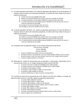 Introducción a la Contabilidad
30
17. La Comercializadora del Pacífico, S.A. realizó las siguientes operaciones en el mes de Marzo, la
empresa utiliza el sistema de inventarios perpetuos, el número del inciso indica el día que se
realizó la transacción:
6) Compró mercancía por $30,000; 3/10, n/30.
7) Realizó una venta de $50,000; 2/10, n/30. El costo de lo vendido fue $25,000.
8) La empresa devolvió a un proveedor $5,000 de la compra del día 1 de marzo.
9) Un cliente devolvió mercancía defectuosa por $6,000 de la venta del día 2 de marzo; el
costo de lo devuelto fue de $3,000.
11) Se paga la mercancía comprada el día 1 de marzo.
18) Nos pagan la mercancía vendida el día 2 de marzo.
18. La Comercializadora del Norte, S.A. realizó las siguientes operaciones en el mes de Marzo, la
empresa utiliza el sistema de inventarios perpetuos, el número del inciso indica el día que se
realizó la transacción:
10) Compró mercancía por $30,000; 3/10, n/30.
11) Realizó una venta de $50,000; 2/10, n/30. El costo de lo vendido fue $25,000.
12) La empresa devolvió a un proveedor $5,000 de la compra del día 1 de marzo.
13) Un cliente devolvió mercancía defectuosa por $6,000 de la venta del día 2 de marzo; el
costo de lo devuelto fue de $3,000.
19. La Sultana tiene los siguientes saldos en sus cuentas al final del mes de marzo:
Costo de ventas: $670,000
Ventas: $938,000
Almacén: $452,000
1. calcule la utilidad bruta y haga el asiento correspondiente
2. la empresa vende un solo producto, y ese mes vendió 67,000 unidades ¿cuál es el precio
de venta unitario? ¿cuál es el costo unitario? ¿cuál es el % de margen sobre el precio?
3. ¿cuántas unidades quedan en el almacén?
20. Ofimundo,S.A. realizó las transacciones que se describen a continuación, relacionadas con la
mercancía que vende, con un margen de ganancia sobre el precio del 45%
1. se compra mercancía a crédito por $250,000, fueron 2500 unidades
2. se compra mercancía de contado por $150,000, fueron 1,500 unidades
3. se vendieron 750 unidades a crédito
4. se vendieron 1,250 unidades a crédito con documentos
5. se vendieron 1,000 unidades en efectivo.
6. calcule la utilidad bruta y realice el asiento correspondiente
21. El precio de venta de las mercancías de la Cía. Átomo es de $15 por unidad y su margen de
ganancia sobre el precio es de 50%, registre las siguientes operaciones:
1. se compran 500 unidades de contado
2. se compran 600 unidades a crédito simple
3. se compran 900 unidades a crédito con documentos
4. se hace una devolución de de 50 unidades, sobre la compra a crédito
5. se venden 400 unidades a crédito
6. se venden 700 unidades a crédito documentado
7. se venden 100 unidades de contado
8. nos hacen una devolución de 40 unidades sobre la venta a crédito simple
9. realice el registro de la utilidad bruta
 