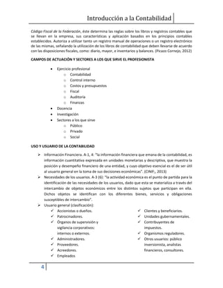 Introducción a la Contabilidad
4
Código Fiscal de la Federación, éste determina las reglas sobre los libros y registros contables que
se llevan en la empresa, sus características y aplicación basados en los principios contables
establecidos. Autoriza a utilizar tanto un registro manual de operaciones o un registro electrónico
de las mismas, señalando la utilización de los libros de contabilidad que deben llevarse de acuerdo
con las disposiciones fiscales, como: diario, mayor, e inventarios y balances. (Picazo Cornejo, 2012)
CAMPOS DE ACTUACIÓN Y SECTORES A LOS QUE SIRVE EL PROFESIONISTA
 Ejercicio profesional
o Contabilidad
o Control interno
o Costos y presupuestos
o Fiscal
o Auditoría
o Finanzas
 Docencia
 Investigación
 Sectores a los que sirve
o Público
o Privado
o Social
USO Y USUARIO DE LA CONTABILIDAD
 Información Financiera. A-1, 4: “la información financiera que emana de la contabilidad, es
información cuantitativa expresada en unidades monetarias y descriptiva, que muestra la
posición y desempeño financiero de una entidad, y cuyo objetivo esencial es el de ser útil
al usuario general en la toma de sus decisiones económicas”. (CINIF;, 2013)
 Necesidades de los usuarios. A-3 (6): “la actividad económica es el punto de partida para la
identificación de las necesidades de los usuarios, dado que esta se materializa a través del
intercambio de objetos económicos entre los distintos sujetos que participan en ella.
Dichos objetos se identifican con los diferentes bienes, servicios y obligaciones
susceptibles de intercambio”.
 Usuario general (clasificación):
 Accionistas o dueños.
 Patrocinadores.
 Órganos de supervisión y
vigilancia corporativos:
internos o externos.
 Administradores.
 Proveedores.
 Acreedores.
 Empleados
 Clientes y beneficiarios.
 Unidades gubernamentales.
 Contribuyentes de
impuestos.
 Organismos reguladores.
 Otros usuarios: público
inversionista, analistas
financieros, consultores.
 