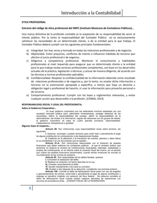 Introducción a la Contabilidad
5
ETICA PROFESIONAL
Extracto del código de ética profesional del IMPC (Instituto Mexicano de Contadores Públicos)…
Una marca distintiva de la profesión contable es la aceptación de su responsabilidad de servir al
interés público. Por lo tanto la responsabilidad del Contador Público no es exclusivamente
satisfacer las necesidades de un determinado cliente, o de la entidad para la que trabaja. El
Contador Público deberá cumplir con los siguientes principios fundamentales:
a) Integridad. Ser leal, veraz y honrado en todas las relaciones profesionales y de negocios.
b) Objetividad. Evitar prejuicios, conflictos de interés o influencia indebida de terceros que
afecten el juicio profesional o de negocios.
c) Diligencia y competencia profesional. Mantener el conocimiento y habilidades
profesionales al nivel requerido para asegurar que un determinado cliente o la entidad
para la que trabaja reciba servicios profesionales competentes, con base en los desarrollos
actuales de la práctica, legislación o técnicas, y actuar de manera diligente, de acuerdo con
las técnicas y normas profesionales aplicables.
d) Confidencialidad. Respetar la confidencialidad de la información obtenida como resultado
de relaciones profesionales o de negocios y, por lo tanto, no revelar dicha información a
terceros sin la autorización apropiada y específica, a menos que haya un derecho u
obligación legal o profesional de hacerlo, ni usar la información para provecho personal o
de terceros.
e) Comportamiento profesional. Cumplir con las leyes y reglamentos relevantes, y evitar
cualquier acción que desacredite a la profesión. (CONAA, 2013)
RESPONSABILIDAD SOCIAL Y LEGAL DEL PROFESIONISTA;
Sobre el Gobierno Corporativo…
Un buen gobierno corporativo son los estándares mínimos adoptados por una
sociedad mercantil pública para: administrar honestamente, proteger derechos de los
accionistas, definir la responsabilidad del consejo, definir la responsabilidad de la
administración, dar fluidez a la información, regular las relaciones con los grupos de interés;
el gobierno corporativo se basa en cuatro grandes principios: responsabilidad,
independencia, transparencia e igualdad.
Algunas leyes al respecto…
Artículo 89. Son infracciones cuya responsabilidad recae sobre terceros, las
siguientes:
I. Asesorar, aconsejar o prestar servicios para omitir total o parcialmente el pago
de alguna contribución en contravención a las disposiciones fiscales.
II. Colaborar en la alteración o la inscripción de cuentas, asientos o datos falsos
en la contabilidad o en los documentos que se expidan…
Artículo 91-A.- Son infracciones relacionadas con el dictamen de estados
financieros que deben elaborar los contadores públicos… el que el contador público que
dictamina no observe la omisión de contribuciones recaudadas, retenidas, trasladadas o
propias del contribuyente, en el informe sobre la situación fiscal del mismo, por el periodo
que cubren los estados financieros dictaminados, cuando dichas omisiones se vinculen al
incumplimiento de las normas de auditoría…
Artículo 95.- Son responsables de los delitos fiscales, quienes:
I. Concierten la realización del delito.
II. Realicen la conducta o el hecho descritos en la Ley.
III. Cometan conjuntamente el delito.
VI. Ayuden dolosamente a otro para su comisión.
VII. Auxilien a otro después de su ejecución, cumpliendo una promesa anterior…
Artículo 108.- Comete el delito de defraudación fiscal quien con uso de engaños
o aprovechamiento de errores, omita total o parcialmente el pago de alguna contribución u
obtenga un beneficio indebido con perjuicio del fisco federal… Se presume cometido el
delito de defraudación fiscal cuando existan ingresos derivados de operaciones con
recursos de procedencia ilícita… (CÓDIGO FISCAL DE LA FEDERACIÓN)
 