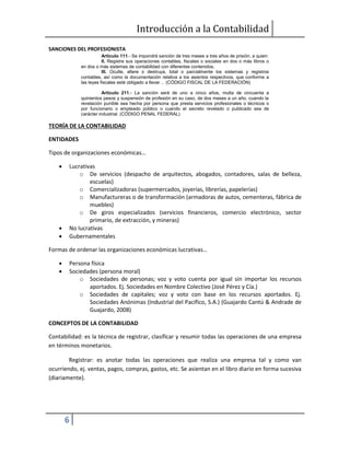 Introducción a la Contabilidad
6
SANCIONES DEL PROFESIONISTA
Artículo 111.- Se impondrá sanción de tres meses a tres años de prisión, a quien:
II. Registre sus operaciones contables, fiscales o sociales en dos o más libros o
en dos o más sistemas de contabilidad con diferentes contenidos.
III. Oculte, altere o destruya, total o parcialmente los sistemas y registros
contables, así como la documentación relativa a los asientos respectivos, que conforme a
las leyes fiscales esté obligado a llevar… (CÓDIGO FISCAL DE LA FEDERACIÓN)
Artículo 211.- La sanción será de uno a cinco años, multa de cincuenta a
quinientos pesos y suspensión de profesión en su caso, de dos meses a un año, cuando la
revelación punible sea hecha por persona que presta servicios profesionales o técnicos o
por funcionario o empleado público o cuando el secreto revelado o publicado sea de
carácter industrial. (CÓDIGO PENAL FEDERAL)
TEORÍA DE LA CONTABILIDAD
ENTIDADES
Tipos de organizaciones económicas…
 Lucrativas
o De servicios (despacho de arquitectos, abogados, contadores, salas de belleza,
escuelas)
o Comercializadoras (supermercados, joyerías, librerías, papelerías)
o Manufactureras o de transformación (armadoras de autos, cementeras, fábrica de
muebles)
o De giros especializados (servicios financieros, comercio electrónico, sector
primario, de extracción, y mineras)
 No lucrativas
 Gubernamentales
Formas de ordenar las organizaciones económicas lucrativas…
 Persona física
 Sociedades (persona moral)
o Sociedades de personas; voz y voto cuenta por igual sin importar los recursos
aportados. Ej. Sociedades en Nombre Colectivo (José Pérez y Cía.)
o Sociedades de capitales; voz y voto con base en los recursos aportados. Ej.
Sociedades Anónimas (Industrial del Pacífico, S.A.) (Guajardo Cantú & Andrade de
Guajardo, 2008)
CONCEPTOS DE LA CONTABILIDAD
Contabilidad: es la técnica de registrar, clasificar y resumir todas las operaciones de una empresa
en términos monetarios.
Registrar: es anotar todas las operaciones que realiza una empresa tal y como van
ocurriendo, ej. ventas, pagos, compras, gastos, etc. Se asientan en el libro diario en forma sucesiva
(diariamente).
 