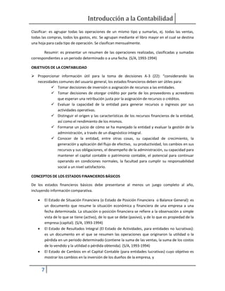 Introducción a la Contabilidad
7
Clasificar: es agrupar todas las operaciones de un mismo tipo y sumarlas, ej. todas las ventas,
todas las compras, todos los gastos, etc. Se agrupan mediante el libro mayor en el cual se destina
una hoja para cada tipo de operación. Se clasifican mensualmente.
Resumir: es presentar un resumen de las operaciones realizadas, clasificadas y sumadas
correspondientes a un periodo determinado o a una fecha. (S/A, 1993-1994)
OBJETIVOS DE LA CONTABILIDAD
 Proporcionar información útil para la toma de decisiones A-3 (22): “considerando las
necesidades comunes del usuario general, los estados financieros deben ser útiles para:
 Tomar decisiones de inversión o asignación de recursos a las entidades.
 Tomar decisiones de otorgar crédito por parte de los proveedores y acreedores
que esperan una retribución justa por la asignación de recursos o créditos.
 Evaluar la capacidad de la entidad para generar recursos o ingresos por sus
actividades operativas.
 Distinguir el origen y las características de los recursos financieros de la entidad,
así como el rendimiento de los mismos.
 Formarse un juicio de cómo se ha manejado la entidad y evaluar la gestión de la
administración, a través de un diagnóstico integral.
 Conocer de la entidad, entre otras cosas, su capacidad de crecimiento, la
generación y aplicación del flujo de efectivo, su productividad, los cambios en sus
recursos y sus obligaciones, el desempeño de la administración, su capacidad para
mantener el capital contable o patrimonio contable, el potencial para continuar
operando en condiciones normales, la facultad para cumplir su responsabilidad
social a un nivel satisfactorio.
CONCEPTOS DE LOS ESTADOS FINANCIEROS BÁSICOS
De los estados financieros básicos debe presentarse al menos un juego completo al año,
incluyendo información comparativa.
 El Estado de Situación Financiera (o Estado de Posición Financiera o Balance General): es
un documento que resume la situación económica y financiera de una empresa a una
fecha determinada. La situación o posición financiera se refiere a la observación a simple
vista de lo que se tiene (activo), de lo que se debe (pasivo), y de lo que es propiedad de la
empresa (capital). (S/A, 1993-1994)
 El Estado de Resultados Integral (El Estado de Actividades, para entidades no lucrativas):
es un documento en el que se resumen las operaciones que originaron la utilidad o la
pérdida en un periodo determinado (contiene la suma de las ventas, la suma de los costos
de lo vendido y la utilidad o pérdida obtenida). (S/A, 1993-1994)
 El Estado de Cambios en el Capital Contable (para entidades lucrativas) cuyo objetivo es
mostrar los cambios en la inversión de los dueños de la empresa, y
 