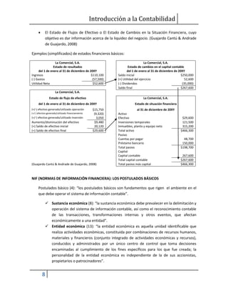 Introducción a la Contabilidad
8
 El Estado de Flujos de Efectivo o El Estado de Cambios en la Situación Financiera, cuyo
objetivo es dar información acerca de la liquidez del negocio. (Guajardo Cantú & Andrade
de Guajardo, 2008)
Ejemplos (simplificados) de estados financieros básicos:
La Comercial, S.A. La Comercial, S.A.
Estado de resultados Estado de cambios en el capital contable
del 1 de enero al 31 de diciembre de 20XY del 1 de enero al 31 de diciembre de 20XY
Ingresos $110,100 Saldo inicial $250,000
(-) Gastos (57,500) (+) Utilidad del ejercicio 52,600
Utilidad Neta $52,600 (-) Dividendos (35,000)
Saldo final $267,600
La Comercial, S.A.
Estado de flujo de efectivo La Comercial, S.A.
del 1 de enero al 31 de diciembre de 20XY Estado de situación financiera
(+/-) efectivo generado/utilizado operación $15,750 al 31 de diciembre de 20XY
(+/-) efectivo generado/utilizado financiamiento (9,320) Activo
(+/-) efectivo generado/utilizado inversión 3,050 Efectivo $29,600
Aumento/disminución del efectivo $9,480 Inversiones temporales 121,500
(+) Saldo de efectivo inicial 20,120 Inmuebles, planta y equipo neto 315,200
(=) Saldo de efectivo final $29,600 Total activo $466,300
Pasivo
Cuentas por pagar 48,700
Préstamo bancario 150,000
Total pasivo $198,700
Capital
Capital contable 267,600
Total capital contable $267,600
(Guajardo Cantú & Andrade de Guajardo, 2008) Total pasivo más capital $466,300
NIF (NORMAS DE INFORMACIÓN FINANCIERA): LOS POSTULADOS BÁSICOS
Postulados básico (4): “los postulados básicos son fundamentos que rigen el ambiente en el
que debe operar el sistema de información contable”.
 Sustancia económica (8): “la sustancia económica debe prevalecer en la delimitación y
operación del sistema de información contable, así como el reconocimiento contable
de las transacciones, transformaciones internas y otros eventos, que afectan
económicamente a una entidad”.
 Entidad económica (13): “la entidad económica es aquella unidad identificable que
realiza actividades económicas, constituida por combinaciones de recursos humanos,
materiales y financieros (conjunto integrado de actividades económicas y recursos),
conducidos y administrados por un único centro de control que toma decisiones
encaminadas al cumplimiento de los fines específicos para los que fue creada; la
personalidad de la entidad económica es independiente de la de sus accionistas,
propietarios o patrocinadores”.
 