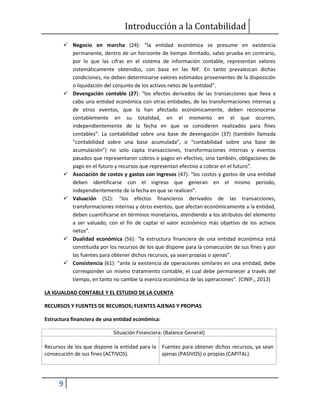 Introducción a la Contabilidad
9
 Negocio en marcha (24): “la entidad económica se presume en existencia
permanente, dentro de un horizonte de tiempo ilimitado, salvo prueba en contrario,
por lo que las cifras en el sistema de información contable, representan valores
sistemáticamente obtenidos, con base en las NIF. En tanto prevalezcan dichas
condiciones, no deben determinarse valores estimados provenientes de la disposición
o liquidación del conjunto de los activos netos de la entidad”.
 Devengación contable (27): “los efectos derivados de las transacciones que lleva a
cabo una entidad económica con otras entidades, de las transformaciones internas y
de otros eventos, que la han afectado económicamente, deben reconocerse
contablemente en su totalidad, en el momento en el que ocurren,
independientemente de la fecha en que se consideren realizados para fines
contables”. La contabilidad sobre una base de devengación (37) (también llamada
“contabilidad sobre una base acumulada”, o “contabilidad sobre una base de
acumulación”) no solo capta transacciones, transformaciones internas y eventos
pasados que representaron cobros o pagos en efectivo, sino también, obligaciones de
pago en el futuro y recursos que representan efectivo a cobrar en el futuro”.
 Asociación de costos y gastos con ingresos (47): “los costos y gastos de una entidad
deben identificarse con el ingreso que generan en el mismo periodo,
independientemente de la fecha en que se realicen”.
 Valuación (52): “los efectos financieros derivados de las transacciones,
transformaciones internas y otros eventos, que afectan económicamente a la entidad,
deben cuantificarse en términos monetarios, atendiendo a los atributos del elemento
a ser valuado, con el fin de captar el valor económico más objetivo de los activos
netos”.
 Dualidad económica (56): “la estructura financiera de una entidad económica está
constituida por los recursos de los que dispone para la consecución de sus fines y por
las fuentes para obtener dichos recursos, ya sean propias o ajenas”.
 Consistencia (61): “ante la existencia de operaciones similares en una entidad, debe
corresponder un mismo tratamiento contable, el cual debe permanecer a través del
tiempo, en tanto no cambie la esencia económica de las operaciones”. (CINIF;, 2013)
LA IGUALDAD CONTABLE Y EL ESTUDIO DE LA CUENTA
RECURSOS Y FUENTES DE RECURSOS; FUENTES AJENAS Y PROPIAS
Estructura financiera de una entidad económica:
Situación Financiera: (Balance General)
Recursos de los que dispone la entidad para la
consecución de sus fines (ACTIVOS).
Fuentes para obtener dichos recursos, ya sean
ajenas (PASIVOS) o propias (CAPITAL).
 