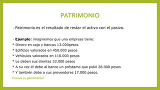 PATRIMONIO
• Patrimonio es el resultado de restar el activo con el pasivo.
• Ejemplo: imaginemos que una empresa tiene:
* Dinero en caja y bancos 13.000pesos
* Edificios valorados en 450.000 pesos
* Vehículos valorados en 110.000 pesos
* Le deben sus clientes 33.000 pesos
* A su vez él debe al banco un préstamo que pidió 28.000 pesos
* Y también debe a sus proveedores 17.000 pesos.
Cual es su patrimonio?
 