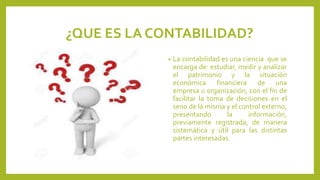 ¿QUE ES LA CONTABILIDAD?
• La contabilidad es una ciencia que se
encarga de: estudiar, medir y analizar
el patrimonio y la situación
económica financiera de una
empresa u organización, con el fin de
facilitar la toma de decisiones en el
seno de la misma y el control externo,
presentando la información,
previamente registrada, de manera
sistemática y útil para las distintas
partes interesadas.
 