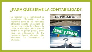 ¿PARA QUE SIRVE LA CONTABILIDAD?
• La finalidad de la contabilidad es
suministrar información en un
momento dado de los resultados
obtenidos durante un período de
tiempo, que resulta de utilidad a la
toma de decisiones, tanto para el
control de la gestión pasada, como
para las estimaciones de los
resultados futuros, dotando tales
decisiones de racionalidad y
eficiencia.
 
