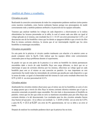 Análisis de Datos y resultados.
Circuitos en serie
Realizando la conexión correctamente de todos los componentes podemos analizar ciertos puntos
como nuestros resultados, estos fueron realmente buenos porque nos preocupamos de medir
correctamente todo y también podemos atribuirle a la precisión de los equipos utilizados.

Tenemos que analizar también los voltajes de cada dispositivo y efectivamente se lo realiza
obteniéndose las lecturas presentadas en la tabla, la cual al sumar cada una debe ser igual al
voltaje aplicado en el sistema, este resultado fue (3.1 ± 0.1)V con error porcentual de 3.12%. y al
desconectar uno de los bombillos vimos que los demás se apagaron debido a que a través de ellos
fluía la misma corriente eléctrica, la misma que al ser interrumpida impidió que los otros
bombillos se mantengan encendidos.

Circuitos en paralelo
En esta parte de la práctica el circuito cambio totalmente con relación a la anterior como se
puede comparar entre la fig.#4. Cabe indicar que los equipos deben estar correctamente
conectados para no haya problemas durante el experimento.

Se puede ver que en esta parte de la practica si se retira un bombillo los demás permanecen
encendidos dado a través de cada bombillo fluye una carga diferente, es decir que no se
interrumpe el paso de corriente eléctrica por los mismos, obtuvimos un voltaje igual en cada
bombillo pues este es el mismo en una conexión en paralelo. Lo mas importante en este
experimento fue medir todas las intensidades de corriente que pasaba por cada dispositivo y que
la sumas de todas es igual a la Intensidad total del sistema lo cual como resultado obtuvimos fue
             A un error porcentual de 8.21%

Circuitos mixtos
Analizando los circuitos mixtos observamos que al retirar uno de los bombillos en serie el otro
se apaga puesto que a través de ellos fluye la misma corriente eléctrica mientras que el que se
encuentra conectado en paralelo sigue encendido. Por otro lado si desconectamos el bombillo en
paralelo, vemos que los dos que están en serie se mantienen encendidos pues por ellos fluye una
corriente distinta a la del desconectado. Los resultados para los dos circuitos armados fueron
muy buenos tal que para : A) se obtuvo un resultado       (            ) con un error de 4.25%
y para B)        (            )   con error de 0% aparentemente, tal vez se deba a un error al
medir.

Después de analizar los resultados podemos decir que la práctica fue un éxito.
 